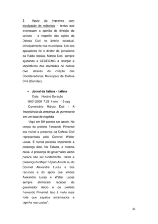 3.       Apoio        da         imprensa           com
divulgação de editoriais – textos que
expressam a opinião da direção do
veículo - a respeito das ações da
Defesa     Civil      no     âmbito        estadual,
principalmente nos municípios. Um dos
apoiadores foi o diretor de jornalismo
da Rádio Itatiaia, Márcio Doti, sempre
ajudando a CEDEC/MG a reforçar a
importância das atividades de defesa
civil,    através          da        criação           das
Coordenadorias Municipais de Defesa
Civil (Comdec).


     •   Jornal da Itatiaia - Itatiaia
         Data       Horário Duração
     10|01|2009 7:28 4 min | 15 seg
     Comentário            Márcio       Doti       -    A
importância da presença do governante
em um local de tragédia
     “Aqui em BH parece ser assim. No
tempo do prefeito Fernando Pimentel
era visível a presença da Defesa Civil
representada         pelo        Coronel        Walter
Lucas. E nunca pareceu importante a
presença dele. No Estado, a mesma
coisa. A presença do governador Aécio
parece não ser fundamental. Basta a
presença do Major Edylan Arruda ou do
Coronel     Alexandre            Lucas         e       dos
recursos       e    do     apoio que           ambos
Alexandre          Lucas     e       Walter        Lucas
sempre         afirmaram             receber           do
governador          Aécio        e    do       prefeito
Fernando Pimentel. Isso é muito mais
forte    que       sapatos       enlameados             e
tapinha nas costas”.

                                                             44
 
