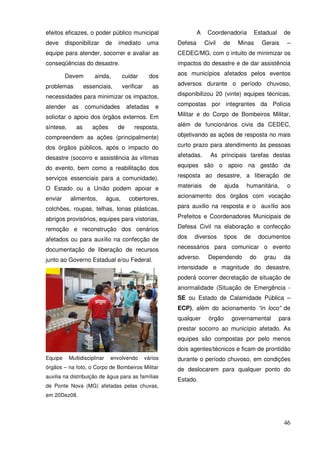 efeitos eficazes, o poder público municipal                         A    Coordenadoria         Estadual    de
deve     disponibilizar       de   imediato        uma     Defesa       Civil   de       Minas    Gerais    –
equipe para atender, socorrer e avaliar as                 CEDEC/MG, com o intuito de minimizar os
conseqüências do desastre.                                 impactos do desastre e de dar assistência

         Devem         ainda,         cuidar        dos    aos municípios afetados pelos eventos

problemas          essenciais,        verificar      as    adversos durante o período chuvoso,

necessidades para minimizar os impactos,                   disponibilizou 20 (vinte) equipes técnicas,

atender     as     comunidades          afetadas      e    compostas por integrantes da Polícia

solicitar o apoio dos órgãos externos. Em                  Militar e do Corpo de Bombeiros Militar,

síntese,      as      ações        de      resposta,       além de funcionários civis da CEDEC,

compreendem as ações (principalmente)                      objetivando as ações de resposta no mais

dos órgãos públicos, após o impacto do                     curto prazo para atendimento às pessoas

desastre (socorro e assistência às vítimas                 afetadas.      As principais tarefas destas

do evento, bem como a reabilitação dos                     equipes são o apoio na gestão da

serviços essenciais para a comunidade).                    resposta ao desastre, a liberação de

O Estado ou a União podem apoiar e                         materiais      de     ajuda     humanitária,     o

enviar     alimentos,         água,      cobertores,       acionamento dos órgãos com vocação

colchões, roupas, telhas, lonas plásticas,                 para auxilio na resposta e o auxílio aos

abrigos provisórios, equipes para vistorias,               Prefeitos e Coordenadores Municipais de

remoção e reconstrução dos cenários                        Defesa Civil na elaboração e confecção

afetados ou para auxílio na confecção de                   dos   diversos        tipos    de     documentos

documentação de liberação de recursos                      necessários para comunicar o evento

junto ao Governo Estadual e/ou Federal.                    adverso.      Dependendo         do    grau     da
                                                           intensidade e magnitude do desastre,
                                                           poderá ocorrer decretação de situação de
                                                           anormalidade (Situação de Emergência -
                                                           SE ou Estado de Calamidade Pública –
                                                           ECP), além do acionamento “in loco” de
                                                           qualquer      órgão       governamental        para
                                                           prestar socorro ao município afetado. As
                                                           equipes são compostas por pelo menos
                                                           dois agentes/técnicos e ficam de prontidão
Equipe     Multidisciplinar    envolvendo         vários   durante o período chuvoso, em condições
órgãos – na foto, o Corpo de Bombeiros Militar             de deslocarem para qualquer ponto do
auxilia na distribuição de água para as famílias
                                                           Estado.
de Ponte Nova (MG) afetadas pelas chuvas,
em 20Dez08.




                                                                                                           46
 
