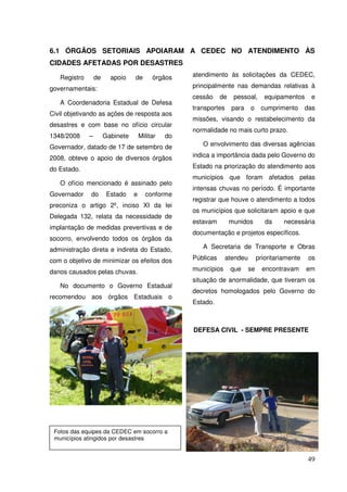 6.1 ÓRGÃOS SETORIAIS APOIARAM A CEDEC NO ATENDIMENTO ÀS
CIDADES AFETADAS POR DESASTRES

   Registro       de     apoio    de       órgãos    atendimento às solicitações da CEDEC,

governamentais:                                      principalmente nas demandas relativas à
                                                     cessão     de    pessoal,       equipamentos     e
   A Coordenadoria Estadual de Defesa
                                                     transportes     para    o     cumprimento       das
Civil objetivando as ações de resposta aos
                                                     missões, visando o restabelecimento da
desastres e com base no ofício circular
                                                     normalidade no mais curto prazo.
1348/2008     –        Gabinete       Militar   do
Governador, datado de 17 de setembro de                 O envolvimento das diversas agências

2008, obteve o apoio de diversos órgãos              indica a importância dada pelo Governo do

do Estado.                                           Estado na priorização do atendimento aos
                                                     municípios que foram afetados pelas
   O ofício mencionado é assinado pelo
                                                     intensas chuvas no período. É importante
Governador    do        Estado    e     conforme
                                                     registrar que houve o atendimento a todos
preconiza o artigo 2º, inciso XI da lei
                                                     os municípios que solicitaram apoio e que
Delegada 132, relata da necessidade de
                                                     estavam         munidos         da     necessária
implantação de medidas preventivas e de
                                                     documentação e projetos específicos.
socorro, envolvendo todos os órgãos da
administração direta e indireta do Estado,              A Secretaria de Transporte e Obras

com o objetivo de minimizar os efeitos dos           Públicas      atendeu        prioritariamente    os

danos causados pelas chuvas.                         municípios      que     se     encontravam      em
                                                     situação de anormalidade, que tiveram os
   No documento o Governo Estadual
                                                     decretos homologados pelo Governo do
recomendou aos órgãos Estaduais o
                                                     Estado.



                                                     DEFESA CIVIL - SEMPRE PRESENTE




 Fotos das equipes da CEDEC em socorro a
 municípios atingidos por desastres


                                                                                                     49
 