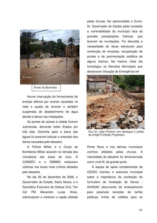 pelas chuvas. Na oportunidade o Exmo.
                                                     Sr. Governador do Estado pôde constatar
                                                     a vulnerabilidade do município face às
                                                     grandes    precipitações    hídricas,     que
                                                     levaram às inundações. Foi discutida a
                                                     necessidade de obras estruturais para
                                                     contenção de encostas, recuperação de
                                                     pontes e da pavimentação asfáltica de
                                                     alguns trechos. Na mesma visita ele
                                                     homologou os Decretos Municipais que
                                                     declaravam Situação de Emergência em




           Ponte da Barrinha

      Houve interrupção do fornecimento de
energia elétrica por avarias causadas na
rede e queda de árvores e também
suspensão do abastecimento de água
devido a danos nas instalações.
      As pontes de acesso à cidade ficaram
submersas, deixando todos ilhados por
três dias. Somente após a baixa das                   Rua Dr. João Pinheiro (em destaque o prédio
                                                      da antiga Fundição Progresso)
águas foi possível calcular a extensão dos
danos causados pelo desastre.
      A   Polícia   Militar   e   o    Corpo    de   Ponte Nova e nos demais municípios
Bombeiros Militar atuaram na retirada dos            vizinhos   afetados    pelas   chuvas.       A
moradores       das     áreas     de   risco.   O    intensidade do desastre foi dimensionada
COMDEC         e    o    CBMMG         realizaram    como nível III, de grande porte.
vistorias nos locais mais críticos afetados             A equipe de apoio complementar da
pelo desastre.                                       CEDEC orientou o executivo municipal
      No dia 20 de dezembro de 2008, o               sobre a importância da confecção do
Governador do Estado, Aécio Neves, e o               formulário de Avaliação de Danos -
Secretário Executivo de Defesa Civil, Ten            AVADAN (documento de embasamento
Cel       PM    Alexandre         Lucas    Alves,    para   possíveis    isenções       de   tarifas
sobrevoaram e visitaram a região afetada             públicas, linhas de créditos para os



                                                                                                 61
 