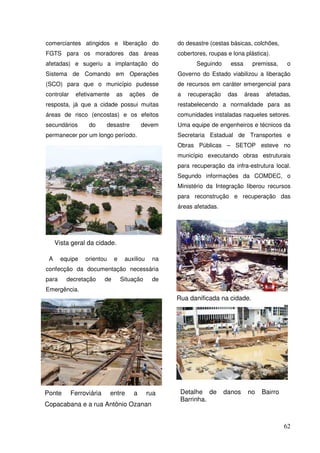 comerciantes atingidos e liberação do              do desastre (cestas básicas, colchões,
FGTS para os moradores das áreas                   cobertores, roupas e lona plástica).
afetadas) e sugeriu a implantação do                      Seguindo     essa     premissa,       o
Sistema de Comando em Operações                    Governo do Estado viabilizou a liberação
(SCO) para que o município pudesse                 de recursos em caráter emergencial para
controlar   efetivamente      as    ações     de   a   recuperação    das     áreas    afetadas,
resposta, já que a cidade possui muitas            restabelecendo a normalidade para as
áreas de risco (encostas) e os efeitos             comunidades instaladas naqueles setores.
secundários      do        desastre      devem     Uma equipe de engenheiros e técnicos da
permanecer por um longo período.                   Secretaria Estadual de Transportes e
                                                   Obras Públicas – SETOP esteve no
                                                   município executando obras estruturais
                                                   para recuperação da infra-estrutura local.
                                                   Segundo informações da COMDEC, o
                                                   Ministério da Integração liberou recursos
                                                   para reconstrução e recuperação das
                                                   áreas afetadas.




     Vista geral da cidade.

 A     equipe   orientou     e     auxiliou   na
confecção da documentação necessária
para     decretação    de        Situação     de
Emergência.
                                                   Rua danificada na cidade.




Ponte Ferroviária CEDEC aaajuda
Foi disponibilizada pela entre rua                  Detalhe de       danos     no     Bairro
                                                    Barrinha.
humanitária para rua Antônio Ozanan
Copacabana e aminimização dos efeitos


                                                                                               62
 