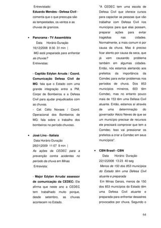 Entrevistado:                                "A CEDEC tem uma escola de
    Eduardo Mendes - Defesa Civil -              Defesa Civil que oferece cursos
    comenta que o que preocupa são               para capacitar as pessoas que vão
    as tempestades, os ventos e as               trabalhar com Defesa Civil nos
    chuvas de granizos.                          municípios para que elas possam,
                                                 preparar       ações        para     evitar
•   Panorama - TV Assembléia                     tragédias           nas            cidades.
      Data     Horário Duração                   Normalmente, a mais comum é por
    16|12|2008 8:30 31 min |                     causa da chuva. Mas é preciso
    MG está preparada para enfrentar             ficar atento por causa da seca, que
    as chuvas?                                   já     vem     causando        problema
    Entrevistas:                                 também       em    algumas         cidades.
                                                 Então, nós estamos alertando aos
    - Capitão Edylan Arruda / Coord.             prefeitos     da     importância        da
    Comunicação Defesa Civil de                  Comdec para evitar problemas nos
    MG: fala que o Estado com uma                períodos      de   chuva.      Dos     853
    grande integração entre a PM,                municípios      mineiros,      603     têm
    Corpo de Bombeiros e a Defesa                Comdec, mas no entanto pouco
    Civil para ajudar prejudicados com           mais de 153 têm uma Defesa Civil
    as chuvas.                                   atuante. Então, estamos aí através
    - Cel. Célio Novaes / Coord.                 de      uma        determinação         do
    Operacional dos Bombeiros de                 governador Aécio Neves de que se
    MG: fala sobre o trabalho dos                um município precisar de recursos
    bombeiros no período chuvoso.                ele precisará comprovar que tem a
                                                 Comdec. Isso vai pressionar os
•   José Lino - Itatiaia                         prefeitos a criar a Comdec em seus
    Data Horário Duração                         municípios".
    28|01|2009 11:07 9 min |
    As ações da CEDEC para a                 •   CBN Brasil - CBN
    prevenção contra acidentes no                     Data     Horário Duração
    período da chuva em Minas                    22|12|2008 13:23 40 seg
    Entrevista:                                  Menos de 150 dos 853 municípios
                                                 do Estado têm uma Defesa Civil
    - Major Edylan Arruda/ assessor              atuante e preparada
    de comunicação da CEDEC: Ele                 Em Minas Gerais, menos de 150
    afirma que neste ano a CEDEC                 dos 853 municípios do Estado têm
    tem     trabalhado     muito   porque,       uma     Defesa      Civil    atuante     e
    desde     setembro,      as    chuvas        preparada para enfrentar desastres
    acontecem no Estado.                         provocados por chuva. Segundo o



                                                                                         64
 