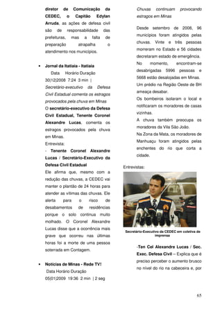 diretor       de      Comunicação                da           Chuvas      continuam        provocando
    CEDEC,            o    Capitão             Edylan             estragos em Minas
    Arruda, as ações de defesa civil
                                                                  Desde setembro de 2008,                96
    são      de       responsabilidade               das
                                                                  municípios foram atingidos pelas
    prefeituras,          mas       a        falta   de
                                                                  chuvas.     Vinte    e     três   pessoas
    preparação                atrapalha               o
                                                                  morreram no Estado e 56 cidades
    atendimento nos municípios.
                                                                  decretaram estado de emergência.
                                                                  No        momento,         encontram-se
•   Jornal da Itatiaia - Itatiaia
                                                                  desabrigadas        5996     pessoas   e
        Data          Horário Duração
                                                                  5668 estão desalojadas em Minas.
    30|12|2008 7:24 3 min |
                                                                  Um prédio na Região Oeste de BH
    Secretário-executivo                da      Defesa
                                                                  ameaça desabar.
    Civil Estadual comenta os estragos
                                                                  Os bombeiros isolaram o local e
    provocados pela chuva em Minas
                                                                  notificaram os moradores de casas
    O secretário-executivo da Defesa
                                                                  vizinhas.
    Civil Estadual, Tenente Coronel
                                                                  A chuva também preocupa os
    Alexandre Lucas, comenta os
                                                                  moradores da Vila São João.
    estragos provocados pela chuva
                                                                  Na Zona da Mata, os moradores de
    em Minas.
                                                                  Manhuaçu foram atingidos pelas
    Entrevista:
                                                                  enchentes do rio que corta a
    -   Tenente Coronel Alexandre
                                                                  cidade.
    Lucas / Secretário-Executivo da
    Defesa Civil Estadual
                                                           Entrevistas:
    Ele afirma que, mesmo com a
    redução das chuvas, a CEDEC vai
    manter o plantão de 24 horas para
    atender as vítimas das chuvas. Ele
    alerta        para          o       risco        de
    desabamentos              de        residências
    porque        o    solo     continua muito
    molhado. O Coronel Alexandre
    Lucas disse que a ocorrência mais
                                                            Secretário-Executivo da CEDEC em coletiva de
    grave que ocorreu nas últimas                                             imprensa

    horas foi a morte de uma pessoa
                                                                  -Ten Cel Alexandre Lucas / Sec.
    soterrada em Contagem.
                                                                  Exec. Defesa Civil – Explica que é
                                                                  preciso perceber o aumento brusco
•   Notícias de Minas - Rede TV!
                                                                  no nível do rio na cabeceira e, por
    Data Horário Duração
    05|01|2009 19:36 2 min | 2 seg



                                                                                                         65
 
