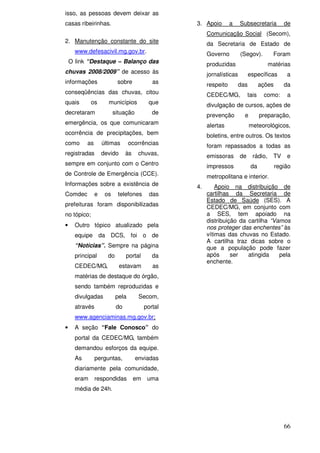 isso, as pessoas devem deixar as
casas ribeirinhas.                                 3. Apoio        a    Subsecretaria          de
                                                        Comunicação Social (Secom),
2. Manutenção constante do site                         da Secretaria de Estado de
      www.defesacivil.mg.gov.br.                        Governo         (Segov).         Foram
    O link “Destaque – Balanço das                      produzidas                      matérias
chuvas 2008/2009” de acesso às                          jornalísticas         específicas       a
informações                sobre             as         respeito        das         ações      da
conseqüências das chuvas, citou                         CEDEC/MG,            tais    como:      a
quais        os       municípios           que          divulgação de cursos, ações de
decretaram                situação           de         prevenção         e         preparação,
emergência, os que comunicaram                          alertas               meteorológicos,
ocorrência de precipitações, bem                        boletins, entre outros. Os textos
como       as       últimas       ocorrências           foram repassados a todas as
registradas         devido      às    chuvas,           emissoras       de     rádio,    TV     e
sempre em conjunto com o Centro                         impressos              da           região
de Controle de Emergência (CCE).                        metropolitana e interior.
Informações sobre a existência de                  4.       Apoio na distribuição de
Comdec          e    os    telefones        das         cartilhas da Secretaria de
                                                        Estado de Saúde (SES). A
prefeituras foram disponibilizadas                      CEDEC/MG, em conjunto com
no tópico;                                              a SES, tem apoiado na
                                                        distribuição da cartilha “Vamos
•     Outro tópico atualizado pela                      nos proteger das enchentes” às
      equipe da DCS, foi o de                           vítimas das chuvas no Estado.
                                                        A cartilha traz dicas sobre o
      “Notícias”. Sempre na página                      que a população pode fazer
      principal       do        portal       da         após      ser   atingida    pela
                                                        enchente.
      CEDEC/MG,              estavam         as
      matérias de destaque do órgão,
      sendo também reproduzidas e
      divulgadas           pela       Secom,
      através              do             portal
      www.agenciaminas.mg.gov.br;
•     A seção “Fale Conosco” do
      portal da CEDEC/MG, também
      demandou esforços da equipe.
      As        perguntas,           enviadas
      diariamente pela comunidade,
      eram      respondidas          em    uma
      média de 24h.




                                                                                               66
 