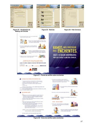 Figura 24 - Atualização do               Figura 25 - Notícias                 Figura 26 - Fale Conosco
   Balanço de Chuvas




                             Figura 27 - Frente da cartilha sobre enchentes




                             Figura 28 - Verso da cartilha sobre enchentes

                                                                                                     67
 