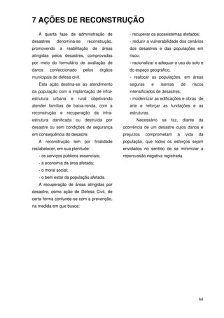 7 AÇÕES DE RECONSTRUÇÃO
   A quarta fase da administração de                       - recuperar os ecossistemas afetados;
desastres      denomina-se          reconstrução,          - reduzir a vulnerabilidade dos cenários
promovendo      a     reabilitação    de       áreas       dos desastres e das populações em
atingidas pelos desastres, comprovadas                     risco;
por meio do formulário de avaliação de                     - racionalizar e adequar o uso do solo e
danos       confeccionado        pelos        órgãos       do espaço geográfico,
municipais de defesa civil.                                - realocar as populações, em áreas
   Esta ação destina-se ao atendimento                     seguras       e   isentas       de   riscos
da população com a implantação de infra-                   intensificados de desastres;
estrutura    urbana     e   rural     objetivando          - modernizar as edificações e obras de
atender famílias de baixa-renda, com a                     arte e reforçar as fundações e as
reconstrução     e    recuperação        da    infra-      estruturas.
estrutura    danificada     ou   destruída       por           Necessário    se    faz,    diante   da
desastre ou sem condições de segurança                  ocorrência de um desastre cujos danos e
em conseqüência do desastre.                            prejuízos    comprometam       a    vida    da
   A reconstrução tem por finalidade                    população, que todos os esforços sejam
restabelecer, em sua plenitude:                         envidados no sentido de se minimizar a
   - os serviços públicos essenciais;                   repercussão negativa registrada.
   - a economia da área afetada;
   - o moral social;
   - o bem estar da população afetada.
   A recuperação de áreas atingidas por
desastre, como ação de Defesa Civil, de
certa forma confunde-se com a prevenção,
na medida em que busca:




                                                                                                    68
 