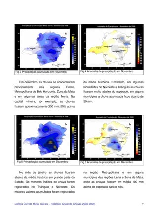 Fig.3 Precipitação acumulada em Novembro              Fig.4 Anomalia de precipitação em Novembro



   Em dezembro, as chuvas se concentraram                da média histórica. Entretanto, em algumas
principalmente      nas      regiões      Oeste,         localidades do Noroeste e Triângulo as chuvas
Metropolitana de Belo Horizonte, Zona da Mata            ficaram muito abaixo do esperado, em alguns
e em algumas áreas da região Norte. Na                   municípios a chuva acumulada ficou abaixo de
capital mineira, por exemplo, as chuvas                  50 mm.
ficaram aproximadamente 300 mm, 50% acima




 Fig.5 Precipitação acumulada em Dezembro             Fig.6 Anomalia de precipitação em Dezembro


   No mês de janeiro as chuvas ficaram                   na   região   Metropolitana   e   em      alguns
abaixo da média histórica em grande parte do             municípios das regiões Leste e Zona da Mata,
Estado. Os menores índices de chuva foram                onde as chuvas ficaram em média 100 mm
registrados no Triângulo e Noroeste. Os                  acima do esperado para o mês.
maiores valores acumulados foram registrados



Defesa Civil de Minas Gerais – Relatório Anual de Chuvas 2008-2009.                                    7
 