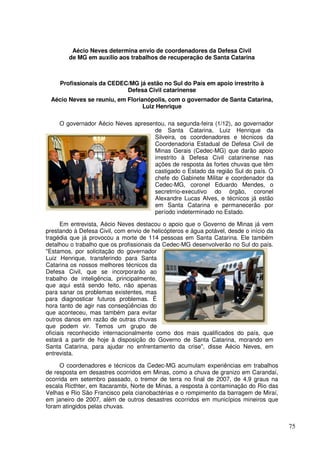 Aécio Neves determina envio de coordenadores da Defesa Civil
        de MG em auxílio aos trabalhos de recuperação de Santa Catarina



     Profissionais da CEDEC/MG já estão no Sul do País em apoio irrestrito à
                           Defesa Civil catarinense
 Aécio Neves se reuniu, em Florianópolis, com o governador de Santa Catarina,
                                 Luiz Henrique

     O governador Aécio Neves apresentou, na segunda-feira (1/12), ao governador
                                     de Santa Catarina, Luiz Henrique da
                                     Silveira, os coordenadores e técnicos da
                                     Coordenadoria Estadual de Defesa Civil de
                                     Minas Gerais (Cedec-MG) que darão apoio
                                     irrestrito à Defesa Civil catarinense nas
                                     ações de resposta às fortes chuvas que têm
                                     castigado o Estado da região Sul do país. O
                                     chefe do Gabinete Militar e coordenador da
                                     Cedec-MG, coronel Eduardo Mendes, o
                                     secretrrio-executivo do órgão, coronel
                                     Alexandre Lucas Alves, e técnicos já estão
                                     em Santa Catarina e permanecerão por
                                     período indeterminado no Estado.

      Em entrevista, Aécio Neves destacou o apoio que o Governo de Minas já vem
prestando à Defesa Civil, com envio de helicópteros e água potável, desde o início da
tragédia que já provocou a morte de 114 pessoas em Santa Catarina. Ele também
detalhou o trabalho que os profissionais da Cedec-MG desenvolverão no Sul do país.
"Estamos, por solicitação do governador
Luiz Henrique, transferindo para Santa
Catarina os nossos melhores técnicos da
Defesa Civil, que se incorporarão ao
trabalho de inteligência, principalmente,
que aqui está sendo feito, não apenas
para sanar os problemas existentes, mas
para diagnosticar futuros problemas. É
hora tanto de agir nas conseqüências do
que aconteceu, mas também para evitar
outros danos em razão de outras chuvas
que podem vir. Temos um grupo de
oficiais reconhecido internacionalmente como dos mais qualificados do país, que
estará a partir de hoje à disposição do Governo de Santa Catarina, morando em
Santa Catarina, para ajudar no enfrentamento da crise", disse Aécio Neves, em
entrevista.

     O coordenadores e técnicos da Cedec-MG acumulam experiências em trabalhos
de resposta em desastres ocorridos em Minas, como a chuva de granizo em Carandaí,
ocorrida em setembro passado, o tremor de terra no final de 2007, de 4,9 graus na
escala Ricthter, em Itacarambi, Norte de Minas, a resposta à contaminação do Rio das
Velhas e Rio São Francisco pela cianobactérias e o rompimento da barragem de Miraí,
em janeiro de 2007, além de outros desastres ocorridos em municípios mineiros que
foram atingidos pelas chuvas.


                                                                                        75
 