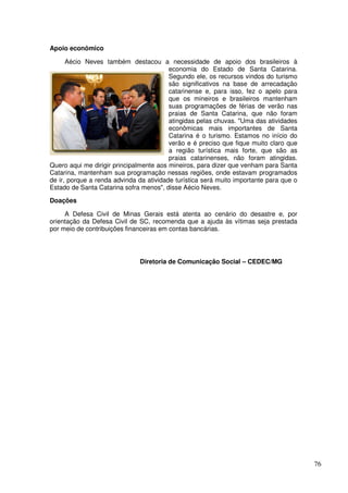 Apoio econômico

      Aécio Neves também destacou a necessidade de apoio dos brasileiros à
                                         economia do Estado de Santa Catarina.
                                         Segundo ele, os recursos vindos do turismo
                                         são significativos na base de arrecadação
                                         catarinense e, para isso, fez o apelo para
                                         que os mineiros e brasileiros mantenham
                                         suas programações de férias de verão nas
                                         praias de Santa Catarina, que não foram
                                         atingidas pelas chuvas. "Uma das atividades
                                         econômicas mais importantes de Santa
                                         Catarina é o turismo. Estamos no início do
                                         verão e é preciso que fique muito claro que
                                         a região turística mais forte, que são as
                                         praias catarinenses, não foram atingidas.
Quero aqui me dirigir principalmente aos mineiros, para dizer que venham para Santa
Catarina, mantenham sua programação nessas regiões, onde estavam programados
de ir, porque a renda advinda da atividade turística será muito importante para que o
Estado de Santa Catarina sofra menos", disse Aécio Neves.

Doações

     A Defesa Civil de Minas Gerais está atenta ao cenário do desastre e, por
orientação da Defesa Civil de SC, recomenda que a ajuda às vítimas seja prestada
por meio de contribuições financeiras em contas bancárias.




                              Diretoria de Comunicação Social – CEDEC/MG




                                                                                        76
 