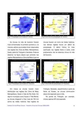 Fig.7 Precipitação acumulada em Janeiro               Fig.8 Anomalia de precipitação em Janeiro


   As chuvas no mês de fevereiro ficaram                 chuvas ficaram em torno da média histórica,
mais concentradas na primeira quinzena e, os             nas demais regiões houve um déficit de
maiores valores acumulados foram observados              precipitação.   O   déficit   hídrico    foi   mais
nas regiões Sul, Zona da Mata, Metropolitana,            acentuado nas regiões Norte e Leste, onde
Oeste, parte do Triangulo e Noroeste. Pode-se            praticamente não se observou chuva no mês
observar na figura abaixo que somente nas                de fevereiro.
regiões Metropolitana e Zona da Mata é que as




 Fig.9 Precipitação acumulada em Fevereiro            Fig.10 Anomalia de precipitação em Fevereiro


   Em    março    as   chuvas    tiveram     maior       Triângulo, Noroeste, Jequitinhonha e parte do
distribuição nas regiões Sul, Zona da Mata,              Norte do Estado, as chuvas continuaram
Metropolitana, Oeste e Vale do Rio Doce. Em              abaixo do esperado para o mês.
alguns municípios como Viçosa e Três Marias,                 No pontal do Triângulo, por exemplo,
as chuvas chegaram a ficar mais de 150 mm                choveu apenas 20% do esperado.
acima da média histórica. Nas regiões do

Defesa Civil de Minas Gerais – Relatório Anual de Chuvas 2008-2009.                                       8
 
