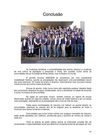 Conclusão




             As mudanças climáticas, a vulnerabilidades dos centros urbanos e a ausência
de uma cultura de percepção e prevenção a riscos, tem causado muitos danos às
comunidades não só no Estado de Minas Gerais, mas no Brasil e no mundo.

               O período chuvoso 2008/2009 se caracterizou por uma considerável
instabilidade histórica, quando as precipitações não observaram uma previsibilidade natural
dos anos anteriores. Os meses de janeiro e fevereiro, historicamente mais chuvosos tiveram
menos chuvas que outros meses do período.

               Chuvas de granizo, onde nunca havia sido registrado qualquer desastre deste
tipo, provocaram desastres de grave complexidade, como o acontecido na cidade de Carandaí
e outros municípios da Zona da Mata.

              Na região do semi-árido mineiro, também tivemos um regime de chuvas
diferenciado quando em algumas cidades, choveu acima da média histórica e por um tempo
mais prolongado, estendendo-se as precipitações até o início do mês de maio.

              Todas essas manifestações da natureza nos indicam um grande desafio: as
comunidades, sobretudo as urbanas têm de se preparar para os desastres de modo a
minimizar seus danos humanos e materiais.

             Comunidades que nunca tinham sofrido com qualquer intempérie da natureza,
estão sendo assoladas com violência, contribuindo para o aumento do número de mortes a
cada ano.

             Tanto as esferas do poder público quanto as instituições privadas têm de
compreender a responsabilidade social que determina comportamentos de percepção de risco



                                                                                        94
 