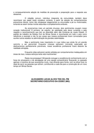 e consequentemente adoção de medidas de prevenção e preparação para a resposta aos
desastres.

              O cidadão comum, indivíduo integrante da comunidade, também deve
reconhecer seu papel neste complexo contexto, a partir da adoção de comportamentos
preventivos óbvios, como não ultrapassar alagamentos ou enxurradas a pé ou motorizados,
evitando-se assim tantas mortes absurdas e completamente evitáveis.

                Ao encerrarmos mais um período chuvoso, dois sentimentos ocupam nosso
coração institucional! O primeiro, de orgulho, de satisfação pelo dever cumprido e pelo
respeito e reconhecimento que tem se estendido além das fronteiras de nosso Estado. O
padrão de trabalho da Defesa Civil de Minas Gerais é reconhecido em todo o país como
referência e exemplo e não foi por acaso que nossos profissionais foram convocados para
auxiliar outros estados na administração de grandes calamidades.

              Mas o sentimento mais importante é o que indica que ainda há um grande
caminho a ser percorrido! Enquanto crianças estiverem morrendo soterradas por
deslizamentos perfeitamente previsíveis, nossa excelência profissional ficará distante da
realidade almejada.

               Enquanto vidas estiverem sendo ceifadas por comportamentos inadequados em
áreas de risco, nossos esforços terão sido insuficientes!

                Resta-nos prosseguir! Almejando conjugar a excelência do conhecimento com a
força do entusiasmo e da abnegação de uma equipe extraordinária! Buscando no passado
apenas o incentivo de que avançamos muito, mas olhando para frente, com os olhos fixos no
ideal de servir as pessoas que sofrem, contribuindo a cada dia para a construção de um novo
tempo em Minas Gerais.




                      ALEXANDRE LUCAS ALVES TEN CEL PM
                     SECRETÁRIO EXECUTIVO DA CEDEC (MG)




                                                                                        95
 