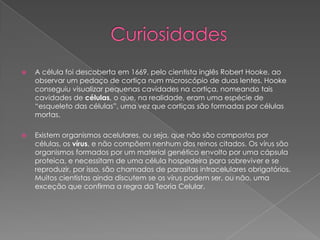 

A célula foi descoberta em 1669, pelo cientista inglês Robert Hooke, ao
observar um pedaço de cortiça num microscópio de duas lentes. Hooke
conseguiu visualizar pequenas cavidades na cortiça, nomeando tais
cavidades de células, o que, na realidade, eram uma espécie de
“esqueleto das células”, uma vez que cortiças são formadas por células
mortas.



Existem organismos acelulares, ou seja, que não são compostos por
células, os vírus, e não compõem nenhum dos reinos citados. Os vírus são
organismos formados por um material genético envolto por uma cápsula
proteica, e necessitam de uma célula hospedeira para sobreviver e se
reproduzir, por isso, são chamados de parasitas intracelulares obrigatórios.
Muitos cientistas ainda discutem se os vírus podem ser, ou não, uma
exceção que confirma a regra da Teoria Celular.

 