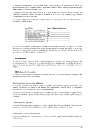 10
As despesas subsequentes que a Entidade tenha com manutenção e reparação dos ativos são
registadas como gastos no período em que ocorrem, desde que não sejam susceptíveis de gerar
benefícios económicos futuros adicionais
As depreciações são calculadas, assim que os bens estão em condições de ser utilizado, em
conformidade com o período de vida útil estimado e de acordo com o decreto regulamentar
25/2009 para cada grupo de bens.
As taxas de depreciação utilizadas correspondem aos períodos de vida útil estimada que se
encontra na tabela abaixo:
Descrição Vida útil estimada (anos)
Terrenos e recursos naturais
Edifícios e outras construções 20
Equipamento básico 8
Equipamento de transporte 4
Equipamento biológico
Equipamento administrativo
Outros Ativos fixos tangíveis
As mais ou menos valias provenientes da venda de ativos fixos tangíveis são determinadas pela
diferença entre o valor de realização e a quantia escriturada na data de alienação, as sendo que
se encontra espelhadas na Demonstração dos Resultados nas rubricas “Outros rendimentos
operacionais” ou “Outros gastos operacionais”.
3.2.2Inventários
Os Inventários que a Entidade detém e que se destinam a contribuir para o desenvolvimento das
atividades presentes e futuras ou os serviços que lhes estão associados e não estão diretamente
relacionados com a capacidade de para ela gerar fluxos de caixa, estão mensurados pelo custo
histórico.
3.2.3Instrumentos Financeiros
Os ativos e passivos financeiras são reconhecidos apenas e só quando se tornam uma parte das
disposições contratuais do instrumento.
Clientes/utentes e outras contas a Receber
Os “Clientes/utentes” e as “Outras contas a receber” encontram-se registadas pelo seu custo
estando deduzidas no Balanço das Perdas por Imparidade, quando estas se encontram
reconhecidas, para assim retratar o valor realizável líquido.
Estas rubricas são apresentadas no Balanço como Ativo Corrente, no entanto nas situações em que
a sua maturidade é superior a doze meses da data de Balanço, são exibidas como Ativos não
Correntes.
Caixa e Depósitos Bancários
A rubrica “Caixa e depósitos bancários” incluem caixa e depósitos bancários de curto prazo que
possam ser imediatamente mobilizáveis sem risco significativo de flutuações de valor.
Fornecedores e outras contas a pagar
As dívidas registadas em “Fornecedores” e “Outras contas a pagar” são contabilizadas pelo seu
valor nominal.
 