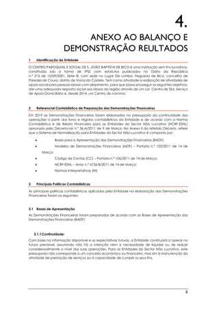 8
4.
ANEXO AO BALANÇO E
DEMONSTRAÇÃO REULTADOS
1 Identificação da Entidade
O CENTRO PAROQUIAL E SOCIAL DE S. JOÃO BAPTISTA DE BICO é uma instituição sem fins lucrativos,
constituída sob a forma de IPSS com estatutos publicados no Diário da República
n.º 215 de 15/09/2001, Série III, com sede no Lugar De Lomba, freguesia de Bico, concelho de
Paredes de Coura, distrito de Viana do Castelo. Tem como atividade a realização de atividades de
apoio social para pessoas idosas com alojamento, para que possa prosseguir os seguintes objetivos:
dar uma adequada resposta social aos idosos da região através de um Lar, Centro de Dia, Serviço
de Apoio Domiciliário e, desde 2014, um Centro de convívio.
2 Referencial Contabilístico de Preparação das Demonstrações Financeiras
Em 2019 as Demonstrações Financeiras foram elaboradas no pressuposto da continuidade das
operações a partir dos livros e registos contabilísticos da Entidade e de acordo com a Norma
Contabilística e de Relato Financeiro para as Entidades do Sector Não Lucrativo (NCRF-ESNL)
aprovado pelo Decreto-Lei n.º 36-A/2011 de 9 de Março. No Anexo II do referido Decreto, refere
que o Sistema de Normalização para Entidades do Sector Não Lucrativo é composto por:
 Bases para a Apresentação das Demonstrações Financeiras (BADF);
 Modelos de Demonstrações Financeiras (MDF) – Portaria n.º 105/2011 de 14 de
Março;
 Código de Contas (CC) – Portaria n.º 106/2011 de 14 de Março;
 NCRF-ESNL – Aviso n.º 6726-B/2011 de 14 de Março;
 Normas Interpretativas (NI)
3 Principais Políticas Contabilísticas
As principais políticas contabilísticas aplicadas pela Entidade na elaboração das Demonstrações
Financeiras foram as seguintes:
3.1 Bases de Apresentação
As Demonstrações Financeiras foram preparadas de acordo com as Bases de Apresentação das
Demonstrações Financeiras (BADF)
3.1.1Continuidade:
Com base na informação disponível e as expectativas futuras, a Entidade continuará a operar no
futuro previsível, assumindo não há a intenção nem a necessidade de liquidar ou de reduzir
consideravelmente o nível das suas operações. Para as Entidades do Sector Não Lucrativo, este
pressuposto não corresponde a um conceito económico ou financeiro, mas sim à manutenção da
atividade de prestação de serviços ou à capacidade de cumprir os seus fins.
 