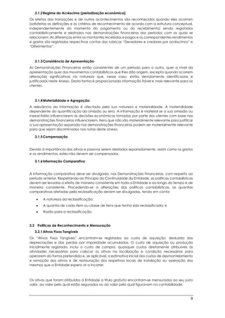 9
3.1.2Regime do Acréscimo (periodização económica):
Os efeitos das transações e de outros acontecimentos são reconhecidos quando eles ocorram
(satisfeitas as definições e os critérios de reconhecimento de acordo com a estrutura conceptual,
independentemente do momento do pagamento ou do recebimento) sendo registados
contabilisticamente e relatados nas demonstrações financeiras dos períodos com os quais se
relacionem. As diferenças entre os montantes recebidos e pagos e os correspondentes rendimentos
e gastos são registados respectivas contas das rubricas “Devedores e credores por acréscimos” e
“Diferimentos”.
3.1.3Consistência de Apresentação
As Demonstrações Financeiras estão consistentes de um período para o outro, quer a nível da
apresentação quer dos movimentos contabilísticos que lhes dão origem, excepto quando ocorrem
alterações significativas na natureza que, nesse caso, estão devidamente identificadas e
justificadas neste Anexo. Desta forma é proporcionada informação fiável e mais relevante para os
utentes.
3.1.4Materialidade e Agregação:
A relevância da informação é afectada pela sua natureza e materialidade. A materialidade
dependente da quantificação da omissão ou erro. A informação é material se a sua omissão ou
inexactidão influenciarem as decisões económicas tomadas por parte dos utentes com base nas
demonstrações financeiras influenciarem. Itens que não são materialmente relevante para justificar
a sua apresentação separada nas demonstrações financeiras podem ser materialmente relevante
para que sejam discriminados nas notas deste anexo.
3.1.5Compensação
Devido à importância dos ativos e passivos serem relatados separadamente, assim como os gastos
e os rendimentos, estes não devem ser compensados.
3.1.6Informação Comparativa
A informação comparativa deve ser divulgada, nas Demonstrações Financeiras, com respeito ao
período anterior. Respeitando ao Princípio da Continuidade da Entidade, as políticas contabilísticas
devem ser levadas a efeito de maneira consistente em toda a Entidade e ao longo do tempo e de
maneira consistente. Procedendo-se a alterações das políticas contabilísticas, as quantias
comparativas afetadas pela reclassificação devem ser divulgadas, tendo em conta:
 A natureza da reclassificação;
 A quantia de cada item ou classe de itens que tenha sido reclassificada; e
 Razão para a reclassificação.
3.2 Políticas de Reconhecimento e Mensuração
3.2.1Ativos Fixos Tangíveis
Os “Ativos Fixos Tangíveis” encontram-se registados ao custo de aquisição, deduzido das
depreciações e das perdas por imparidade acumuladas. O custo de aquisição ou produção
inicialmente registado, inclui o custo de compra, quaisquer custos diretamente atribuíveis às
atividades necessárias para colocar os ativos na localização e condição necessárias para
operarem da forma pretendida e, se aplicável, a estimativa inicial dos custos de desmantelamento
e remoção dos ativos e de restauração dos respetivos locais de instalação ou operação dos
mesmos que a Entidade espera vir a incorrer.
Os ativos que foram atribuídos à Entidade a título gratuito encontram-se mensurados ao seu justo
valor, ao valor pelo qual estão segurados ou ao valor pelo qual figuravam na contabilidade.
 
