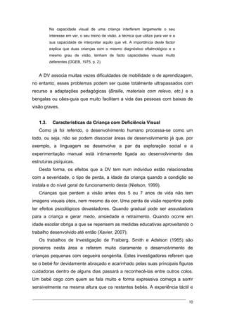 Na capacidade visual de uma criança interferem largamente o seu
          interesse em ver, o seu treino de visão, a técnica que utiliza para ver e a
          sua capacidade de interpretar aquilo que vê. A importância deste factor
          explica que duas crianças com o mesmo diagnóstico oftalmológico e o
          mesmo grau de visão, tenham de facto capacidades visuais muito
          deferentes (DGEB, 1975, p. 2).


   A DV associa muitas vezes dificuldades de mobilidade e de aprendizagem,
no entanto, esses problemas podem ser quase totalmente ultrapassados com
recurso a adaptações pedagógicas (Braille, materiais com relevo, etc.) e a
bengalas ou cães-guia que muito facilitam a vida das pessoas com baixas de
visão graves.


   1.3.     Características da Criança com Deficiência Visual
   Como já foi referido, o desenvolvimento humano processa-se como um
todo, ou seja, não se podem dissociar áreas de desenvolvimento já que, por
exemplo, a linguagem se desenvolve a par da exploração social e a
experimentação manual está intimamente ligada ao desenvolvimento das
estruturas psíquicas.
   Desta forma, os efeitos que a DV tem num indivíduo estão relacionadas
com a severidade, o tipo de perda, a idade da criança quando a condição se
instala e do nível geral de funcionamento desta (Nielson, 1999).
   Crianças que perdem a visão antes dos 5 ou 7 anos de vida não tem
imagens visuais úteis, nem mesmo da cor. Uma perda de visão repentina pode
ter efeitos psicológicos devastadores. Quando gradual pode ser assustadora
para a criança e gerar medo, ansiedade e retraimento. Quando ocorre em
idade escolar obriga a que se repensem as medidas educativas aproveitando o
trabalho desenvolvido até então (Xavier, 2007).
   Os trabalhos de Investigação de Fraiberg, Smith e Adelson (1965) são
pioneiros nesta área e referem muito claramente o desenvolvimento de
crianças pequenas com cegueira congénita. Estes investigadores referem que
se o bebé for devidamente abraçado e acarinhado pelas suas principais figuras
cuidadoras dentro de alguns dias passará a reconhecê-las entre outros colos.
Um bebé cego com quem se fala muito e forma expressiva começa a sorrir
sensivelmente na mesma altura que os restantes bebés. A experiência táctil e


                                                                                        10
 