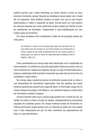 auditiva permite que o bebé reconheça as rotinas diárias e tenha os seus
primeiros momentos sociais. Quando se estabelece comunicação com o bebé
ele vai responder. Este feedback positivo vai fazer com que os pais fiquem
deslumbrados e voltem a responder ao bebé. Cria-se assim um ciclo positivo
de estímulo-resposta que muito justamente poderá acabar por libertar os pais
de sentimentos de frustração, incapacidade e auto-culpabilização em que
muitas vezes se encontram.
   Em casos familiares mais complicados a falta de comunicação poderá ser
mais grave:


        Se acontecer o mesmo a uma criança cega, [pais que não falam com os
        seus filhos] esta fica privada da sua fonte primária de conhecimento e
        existe o perigo de que deste empobrecimento do seu mundo resulte um
        atraso grave em todas as áreas de desenvolvimento (Fraiberg, Smith e
        Adelson, 1965, p.7).


   Outra característica da criança cega está relacionada com a exploração do
meio ambiente, na medida em que esta exploração é feita de encontro mais ou
menos doloroso em relação aos objectos. Se por um lado é fundamental para a
criança a exploração táctil é também importante que esta não se torne fonte de
ansiedade e medos (Idem).
   Na criança cega a ausência precoce de estímulos visuais anula ou reduz a
sua necessidade de movimentos organizados. Isto não significa que essas
mesmas experiências passem para segundo plano. A informação chega até há
criança através da audição e do olfacto e, num ambiente seguro a criança deve
ser convidada a explorar o espaço.
   Convém também referir que a criança cega também tem o direito de cair, de
esfolar um joelho ou fazer um galo na cabeça, salvaguardando-se obviamente
situações de acidentes graves. As nossas melhores tardes de brincadeira na
infância terminavam quase sempre com um cotovelo ou joelho em mau estado
mas o mais interessante era que na hora, raramente nos apercebíamos do
facto, e o que aprendíamos...




                                                                                 11
 