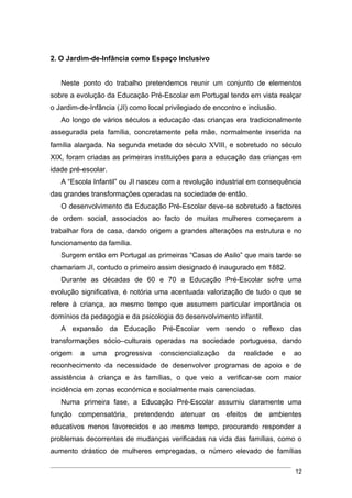 2. O Jardim-de-Infância como Espaço Inclusivo


   Neste ponto do trabalho pretendemos reunir um conjunto de elementos
sobre a evolução da Educação Pré-Escolar em Portugal tendo em vista realçar
o Jardim-de-Infância (JI) como local privilegiado de encontro e inclusão.
   Ao longo de vários séculos a educação das crianças era tradicionalmente
assegurada pela família, concretamente pela mãe, normalmente inserida na
família alargada. Na segunda metade do século ΧVIII, e sobretudo no século
XIX, foram criadas as primeiras instituições para a educação das crianças em
idade pré-escolar.
   A “Escola Infantil” ou JI nasceu com a revolução industrial em consequência
das grandes transformações operadas na sociedade de então.
   O desenvolvimento da Educação Pré-Escolar deve-se sobretudo a factores
de ordem social, associados ao facto de muitas mulheres começarem a
trabalhar fora de casa, dando origem a grandes alterações na estrutura e no
funcionamento da família.
   Surgem então em Portugal as primeiras “Casas de Asilo” que mais tarde se
chamariam JI, contudo o primeiro assim designado é inaugurado em 1882.
   Durante as décadas de 60 e 70 a Educação Pré-Escolar sofre uma
evolução significativa, é notória uma acentuada valorização de tudo o que se
refere à criança, ao mesmo tempo que assumem particular importância os
domínios da pedagogia e da psicologia do desenvolvimento infantil.
   A expansão da Educação Pré-Escolar vem sendo o reflexo das
transformações sócio–culturais operadas na sociedade portuguesa, dando
origem   a   uma     progressiva   consciencialização    da   realidade     e   ao
reconhecimento da necessidade de desenvolver programas de apoio e de
assistência à criança e às famílias, o que veio a verificar-se com maior
incidência em zonas económica e socialmente mais carenciadas.
   Numa primeira fase, a Educação Pré-Escolar assumiu claramente uma
função compensatória, pretendendo atenuar os efeitos de ambientes
educativos menos favorecidos e ao mesmo tempo, procurando responder a
problemas decorrentes de mudanças verificadas na vida das famílias, como o
aumento drástico de mulheres empregadas, o número elevado de famílias

                                                                                12
 
