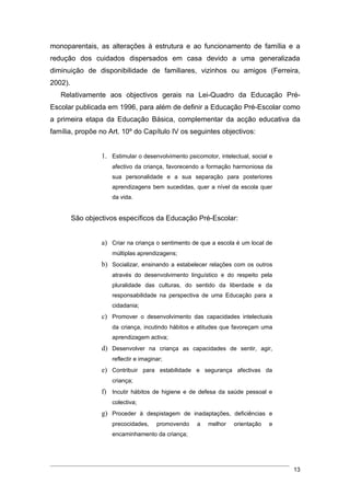 monoparentais, as alterações à estrutura e ao funcionamento de família e a
redução dos cuidados dispersados em casa devido a uma generalizada
diminuição de disponibilidade de familiares, vizinhos ou amigos (Ferreira,
2002).
   Relativamente aos objectivos gerais na Lei-Quadro da Educação Pré-
Escolar publicada em 1996, para além de definir a Educação Pré-Escolar como
a primeira etapa da Educação Básica, complementar da acção educativa da
família, propõe no Art. 10º do Capítulo IV os seguintes objectivos:


                  1. Estimular o desenvolvimento psicomotor, intelectual, social e
                     afectivo da criança, favorecendo a formação harmoniosa da
                     sua personalidade e a sua separação para posteriores
                     aprendizagens bem sucedidas, quer a nível da escola quer
                     da vida.


         São objectivos específicos da Educação Pré-Escolar:


                  a) Criar na criança o sentimento de que a escola é um local de
                     múltiplas aprendizagens;
                  b) Socializar, ensinando a estabelecer relações com os outros
                     através do desenvolvimento linguístico e do respeito pela
                     pluralidade das culturas, do sentido da liberdade e da
                     responsabilidade na perspectiva de uma Educação para a
                     cidadania;
                  c) Promover o desenvolvimento das capacidades intelectuais
                     da criança, incutindo hábitos e atitudes que favoreçam uma
                     aprendizagem activa;
                  d) Desenvolver na criança as capacidades de sentir, agir,
                     reflectir e imaginar;
                  e) Contribuir para estabilidade e segurança afectivas da
                     criança;
                  f) Incutir hábitos de higiene e de defesa da saúde pessoal e
                     colectiva;
                  g) Proceder à despistagem de inadaptações, deficiências e
                     precocidades,     promovendo    a   melhor    orientação   e
                     encaminhamento da criança;




                                                                                     13
 