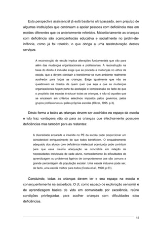 Esta perspectiva assistencial já está bastante ultrapassada, sem prejuízo de
algumas instituições que continuam a apoiar pessoas com deficiência mas em
moldes diferentes que os anteriormente referidos. Maioritariamente as crianças
com deficiência são acompanhadas educativa e socialmente no jardim-de-
infância, como já foi referido, o que obriga a uma reestruturação destes
serviços:


         A reconstrução da escola implica alterações fundamentais que vão para
         além das mudanças organizacionais e profissionais. A reconstrução na
         base do direito à inclusão exige que se proceda a mudanças no ethos da
         escola, que a devem conduzir a transformar-se num ambiente realmente
         acolhedor para todas as crianças. Exige igualmente que não se
         questionem os direitos de quem quer que seja e que as mudanças
         organizacionais façam parte da aceitação e compreensão do facto de que
         o propósito das escolas é educar todas as crianças, e não só aquelas que
         se encaixam em critérios selectivos impostos pelos governos, pelos
         grupos profissionais ou pelas próprias escolas (Oliver, 1995, p.3).


   Desta forma a todas as crianças devem ser acolhidas no espaço da escola
e isto traz vantagens não só para as crianças que efectivamente possuem
deficiências mas também para as restantes:


       A diversidade encarada e inserida no PE da escola pode proporcionar um
       considerável enriquecimento de que todos beneficiem. O enquadramento
       adequado dos alunos com deficiência intelectual acentuada pode contribuir
       para que essa mesma adequação se concretize em relação às
       necessidades individuais de cada aluno, nomeadamente às dificuldades de
       aprendizagem ou problemas ligeiros de comportamento que são comuns a
       grande percentagem da população escolar. Uma escola inclusiva pode ser,
       de facto, uma escola melhor para todos (Costa et al., 1998, p.53).


   Concluindo, todas as crianças devem ter o seu espaço na escola e
consequentemente na sociedade. O JI, como espaço de exploração sensorial e
de aprendizagem básica de vida em comunidade por excelência, reúne
condições       privilegiadas   para    acolher     crianças     com     dificuldades   e/ou
deficiências.



                                                                                          15
 