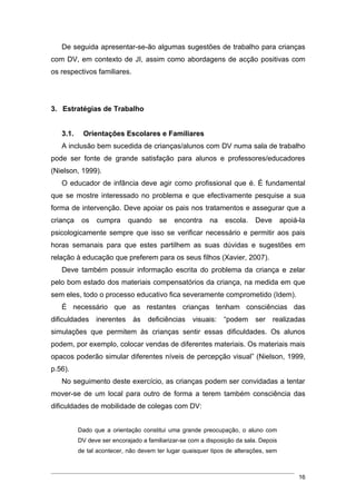 De seguida apresentar-se-ão algumas sugestões de trabalho para crianças
com DV, em contexto de JI, assim como abordagens de acção positivas com
os respectivos familiares.




3. Estratégias de Trabalho


   3.1.    Orientações Escolares e Familiares
   A inclusão bem sucedida de crianças/alunos com DV numa sala de trabalho
pode ser fonte de grande satisfação para alunos e professores/educadores
(Nielson, 1999).
   O educador de infância deve agir como profissional que é. É fundamental
que se mostre interessado no problema e que efectivamente pesquise a sua
forma de intervenção. Deve apoiar os pais nos tratamentos e assegurar que a
criança    os   cumpra      quando     se    encontra     na   escola.     Deve       apoiá-la
psicologicamente sempre que isso se verificar necessário e permitir aos pais
horas semanais para que estes partilhem as suas dúvidas e sugestões em
relação à educação que preferem para os seus filhos (Xavier, 2007).
   Deve também possuir informação escrita do problema da criança e zelar
pelo bom estado dos materiais compensatórios da criança, na medida em que
sem eles, todo o processo educativo fica severamente comprometido (Idem).
   É necessário que as restantes crianças tenham consciências das
dificuldades    inerentes     às   deficiências     visuais:   “podem      ser    realizadas
simulações que permitem às crianças sentir essas dificuldades. Os alunos
podem, por exemplo, colocar vendas de diferentes materiais. Os materiais mais
opacos poderão simular diferentes níveis de percepção visual” (Nielson, 1999,
p.56).
   No seguimento deste exercício, as crianças podem ser convidadas a tentar
mover-se de um local para outro de forma a terem também consciência das
dificuldades de mobilidade de colegas com DV:


          Dado que a orientação constitui uma grande preocupação, o aluno com
          DV deve ser encorajado a familiarizar-se com a disposição da sala. Depois
          de tal acontecer, não devem ter lugar quaisquer tipos de alterações, sem



                                                                                            16
 