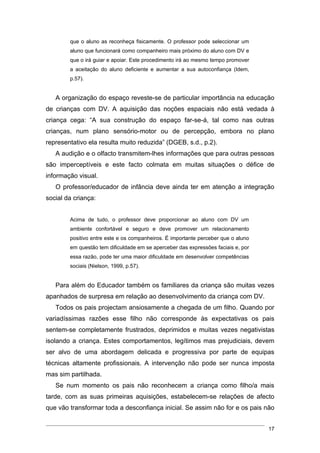 que o aluno as reconheça fisicamente. O professor pode seleccionar um
        aluno que funcionará como companheiro mais próximo do aluno com DV e
        que o irá guiar e apoiar. Este procedimento irá ao mesmo tempo promover
        a aceitação do aluno deficiente e aumentar a sua autoconfiança (Idem,
        p.57).


   A organização do espaço reveste-se de particular importância na educação
de crianças com DV. A aquisição das noções espaciais não está vedada à
criança cega: “A sua construção do espaço far-se-á, tal como nas outras
crianças, num plano sensório-motor ou de percepção, embora no plano
representativo ela resulta muito reduzida” (DGEB, s.d., p.2).
   A audição e o olfacto transmitem-lhes informações que para outras pessoas
são imperceptíveis e este facto colmata em muitas situações o défice de
informação visual.
   O professor/educador de infância deve ainda ter em atenção a integração
social da criança:


        Acima de tudo, o professor deve proporcionar ao aluno com DV um
        ambiente confortável e seguro e deve promover um relacionamento
        positivo entre este e os companheiros. É importante perceber que o aluno
        em questão tem dificuldade em se aperceber das expressões faciais e, por
        essa razão, pode ter uma maior dificuldade em desenvolver competências
        sociais (Nielson, 1999, p.57).


   Para além do Educador também os familiares da criança são muitas vezes
apanhados de surpresa em relação ao desenvolvimento da criança com DV.
   Todos os pais projectam ansiosamente a chegada de um filho. Quando por
variadíssimas razões esse filho não corresponde às expectativas os pais
sentem-se completamente frustrados, deprimidos e muitas vezes negativistas
isolando a criança. Estes comportamentos, legítimos mas prejudiciais, devem
ser alvo de uma abordagem delicada e progressiva por parte de equipas
técnicas altamente profissionais. A intervenção não pode ser nunca imposta
mas sim partilhada.
   Se num momento os pais não reconhecem a criança como filho/a mais
tarde, com as suas primeiras aquisições, estabelecem-se relações de afecto
que vão transformar toda a desconfiança inicial. Se assim não for e os pais não


                                                                                   17
 