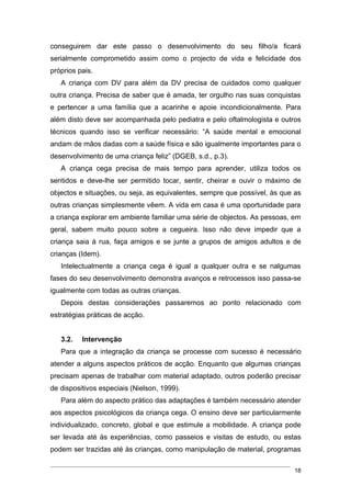 conseguirem dar este passo o desenvolvimento do seu filho/a ficará
serialmente comprometido assim como o projecto de vida e felicidade dos
próprios pais.
   A criança com DV para além da DV precisa de cuidados como qualquer
outra criança. Precisa de saber que é amada, ter orgulho nas suas conquistas
e pertencer a uma família que a acarinhe e apoie incondicionalmente. Para
além disto deve ser acompanhada pelo pediatra e pelo oftalmologista e outros
técnicos quando isso se verificar necessário: “A saúde mental e emocional
andam de mãos dadas com a saúde física e são igualmente importantes para o
desenvolvimento de uma criança feliz” (DGEB, s.d., p.3).
   A criança cega precisa de mais tempo para aprender, utiliza todos os
sentidos e deve-lhe ser permitido tocar, sentir, cheirar e ouvir o máximo de
objectos e situações, ou seja, as equivalentes, sempre que possível, às que as
outras crianças simplesmente vêem. A vida em casa é uma oportunidade para
a criança explorar em ambiente familiar uma série de objectos. As pessoas, em
geral, sabem muito pouco sobre a cegueira. Isso não deve impedir que a
criança saia à rua, faça amigos e se junte a grupos de amigos adultos e de
crianças (Idem).
   Intelectualmente a criança cega é igual a qualquer outra e se nalgumas
fases do seu desenvolvimento demonstra avanços e retrocessos isso passa-se
igualmente com todas as outras crianças.
   Depois destas considerações passaremos ao ponto relacionado com
estratégias práticas de acção.


   3.2.   Intervenção
   Para que a integração da criança se processe com sucesso é necessário
atender a alguns aspectos práticos de acção. Enquanto que algumas crianças
precisam apenas de trabalhar com material adaptado, outros poderão precisar
de dispositivos especiais (Nielson, 1999).
   Para além do aspecto prático das adaptações é também necessário atender
aos aspectos psicológicos da criança cega. O ensino deve ser particularmente
individualizado, concreto, global e que estimule a mobilidade. A criança pode
ser levada até às experiências, como passeios e visitas de estudo, ou estas
podem ser trazidas até às crianças, como manipulação de material, programas

                                                                           18
 