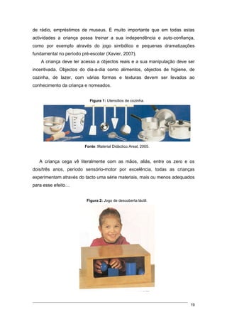 de rádio, empréstimos de museus. É muito importante que em todas estas
actividades a criança possa treinar a sua independência e auto-confiança,
como por exemplo através do jogo simbólico e pequenas dramatizações
fundamental no período pré-escolar (Xavier, 2007).
    A criança deve ter acesso a objectos reais e a sua manipulação deve ser
incentivada. Objectos do dia-a-dia como alimentos, objectos de higiene, de
cozinha, de lazer, com várias formas e texturas devem ser levados ao
conhecimento da criança e nomeados.


                           Figura 1: Utensílios de cozinha.




                         Fonte: Material Didáctico Areal, 2005.


   A criança cega vê literalmente com as mãos, aliás, entre os zero e os
dois/três anos, período sensório-motor por excelência, todas as crianças
experimentam através do tacto uma série materiais, mais ou menos adequados
para esse efeito…


                          Figura 2: Jogo de descoberta táctil.




                                                                         19
 
