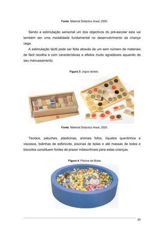 Fonte: Material Didáctico Areal, 2005.


   Sendo a estimulação sensorial um dos objectivos do pré-escolar esta vai
também ser uma modalidade fundamental no desenvolvimento da criança
cega.
   A estimulação táctil pode ser feita através de um sem número de materiais
de fácil recolha e com características e efeitos muito agradáveis aquando do
seu manuseamento.


                                Figura 3: Jogos tácteis.




                          Fonte: Material Didáctico Areal, 2005.


   Tecidos, peluches, plasticinas, animais fofos, líquidos quentinhos e
viscosos, bolinhas de esferovite, piscinas de bolas e até massas de bolos e
biscoitos constituem fontes de prazer indescritíveis para estas crianças.


                               Figura 4: Piscina de Bolas




                                                                            20
 