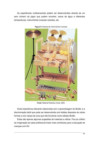 As experiências multisensoriais podem ser desenvolvidas através de um
sem número de jogos que podem envolver, sacos de água a diferentes
temperaturas, instrumentos musicais variados, etc.


                       Figura 9: Estante de instrumentos musicais




                         Fonte: Material Didáctico Areal, 2005.


   Outra experiência relevante relacionada com a aprendizagem do Braille, é a
discriminação táctil que pode ser desenvolvida com botões dispostos de várias
formas e com caixas de ovos que irão funcionar como células Braille.
   Estas são apenas algumas sugestões de materiais a utilizar. Fica ao critério
da imaginação de cada profissional trazer mais contributos para a educação de
crianças com DV.


                                                                            23
 