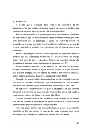 4. Conclusão
   À medida que a realização deste relatório se aproximava do fim
apercebemo-nos que muitas estratégias ficaram por sugerir e também que
muitas características das crianças com DV ficaram por referir.
   Por um lado isso reflecte a grande plasticidade da infância e a dificuldade
de se padronizar algo tão mutável como o desenvolvimento humano, por outro
lado demonstra que as estratégias a utilizar em Jardim-de-infância, na
educação de crianças com este tipo de problema, multiplicam-se de acordo
com a imaginação e vontade dos profissionais que aí desenvolvem a sua
actividade.
   Sendo a estimulação sensorial um dos objectivos do pré-escolar esta vai
também ser uma modalidade fundamental no desenvolvimento da criança
cega. Para além de pais e educadores também as restantes criança são
convidadas a participar no processo educativo da criança com DV.
   Podemos concluir que para que a integração da criança se processe com
sucesso é necessário atender a alguns aspectos práticos de acção. Enquanto
que algumas crianças precisam apenas de trabalhar com material adaptado,
outros poderão precisar de dispositivos especiais (Nielson, 1999).
   Para além do aspecto prático das adaptações é também necessário atender
aos aspectos psicológicos da criança cega. O ensino deve ser particularmente
individualizado, concreto, global e que estimule a mobilidade (Xavier, 2007).
   As actividades disponibilizadas por pais e educadores, na sua vertente
funcional, e de aumento de autonomia são fundamentais para a elaboração e
realização do projecto da vida da criança com DV (Idem).
   Foi particularmente gratificante a elaboração deste relatório, na medida em
que nos foi possível a organização de alguns conceitos e o aprofundar de
conhecimentos práticos acerca das crianças com DV.
   Por estas razões sentimo-nos mais confiantes para atender e acompanhar
situações de DV que surjam no decurso da nossa profissão, sem nunca
esquecer a especificidade de cada criança, com ou sem deficiência.



                                                                                24
 