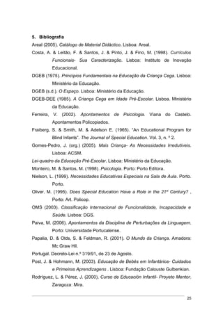 5. Bibliografia
Areal (2005). Catálogo de Material Didáctico. Lisboa: Areal.
Costa, A. & Leitão, F. & Santos, J. & Pinto, J. & Fino, M. (1998). Currículos
          Funcionais- Sua Caracterização. Lisboa: Instituto de Inovação
          Educacional.
DGEB (1975). Princípios Fundamentais na Educação da Criança Cega. Lisboa:
          Ministério da Educação.
DGEB (s.d.). O Espaço. Lisboa: Ministério da Educação.
DGEB-DEE (1985). A Criança Cega em Idade Pré-Escolar. Lisboa. Ministério
          da Educação.
Ferreira, V. (2002). Apontamentos de Psicologia. Viana do Castelo.
          Apontamentos Policopiados.
Fraiberg, S. & Smith, M. & Adelson E. (1965). “An Educational Program for
          Blind Infants”. The Journal of Special Education. Vol. 3, n. º 2.
Gomes-Pedro, J. (org.) (2005). Mais Criança- As Necessidades Irredutíveis.
          Lisboa: ACSM.
Lei-quadro da Educação Pré-Escolar. Lisboa: Ministério da Educação.
Monteiro, M. & Santos, M. (1998). Psicologia. Porto: Porto Editora.
Nielson, L. (1999). Necessidades Educativas Especiais na Sala de Aula. Porto.
          Porto.
Oliver. M. (1995). Does Special Education Have a Role in the 21st Century? ,
          Porto: Art. Policop.
OMS (2003). Classificação Internacional de Funcionalidade, Incapacidade e
          Saúde. Lisboa: DGS.
Paiva, M. (2006). Apontamentos da Disciplina de Perturbações da Linguagem.
          Porto: Universidade Portucalense.
Papalia, D. & Olds, S. & Feldman, R. (2001). O Mundo da Criança. Amadora:
          Mc Graw Hil.
Portugal. Decreto-Lei n.º 319/91, de 23 de Agosto.
Post, J. & Hohmann, M. (2003). Educação de Bebés em Infantários- Cuidados
          e Primeiras Aprendizagens . Lisboa: Fundação Calouste Gulbenkian.
Rodríguez, L. & Pérez, J. (2000). Curso de Educación Infantil- Proyeto Mentor.
          Zaragoza: Mira.

                                                                              25
 