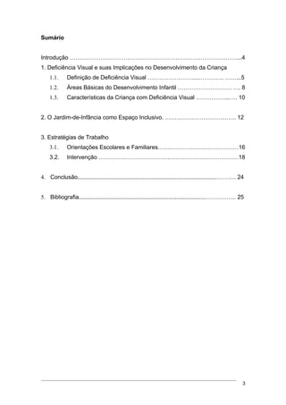 Sumário


Introdução ……………………………………………………………………………...4
1. Deficiência Visual e suas Implicações no Desenvolvimento da Criança
    1.1.     Definição de Deficiência Visual ……………………...…………. ……...5
    1.2.     Áreas Básicas do Desenvolvimento Infantil ………………………. …. 8
    1.3.     Características da Criança com Deficiência Visual ……………...…. 10


2. O Jardim-de-Infância como Espaço Inclusivo. ………………………………. 12


3. Estratégias de Trabalho
    3.1.     Orientações Escolares e Familiares……………………………………16
    3.2.     Intervenção ……………………………….………………………………18


4. Conclusão.......................................................................................………. 24


5. Bibliografia...............................................................................……………. 25




                                                                                                         3
 