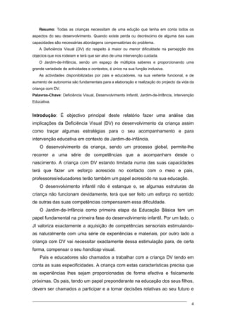 Resumo: Todas as crianças necessitam de uma edução que tenha em conta todos os
aspectos do seu desenvolvimento. Quando existe perda ou decréscimo de alguma das suas
capacidades são necessárias abordagens compensatórias do problema.
    A Deficiência Visual (DV) diz respeito à maior ou menor dificuldade na percepção dos
objectos que nos rodeiam e terá que ser alvo de uma intervenção cuidada.
    O Jardim-de-Infância, sendo um espaço de múltiplos saberes e proporcionando uma
grande variedade de actividades e contextos, é único na sua função inclusiva.
    As actividades disponibilizadas por pais e educadores, na sua vertente funcional, e de
aumento de autonomia são fundamentais para a elaboração e realização do projecto da vida da
criança com DV.
Palavras-Chave: Deficiência Visual, Desenvolvimento Infantil, Jardim-de-Infância, Intervenção
Educativa.


Introdução: É objectivo principal deste relatório fazer uma análise das
implicações da Deficiência Visual (DV) no desenvolvimento da criança assim
como traçar algumas estratégias para o seu acompanhamento e para
intervenção educativa em contexto de Jardim-de-infância.
    O desenvolvimento da criança, sendo um processo global, permite-lhe
recorrer a uma série de competências que a acompanham desde o
nascimento. A criança com DV estando limitada numa das suas capacidades
terá que fazer um esforço acrescido no contacto com o meio e pais,
professores/educadores terão também um papel acrescido na sua educação.
    O desenvolvimento infantil não é estanque e, se algumas estruturas da
criança não funcionam devidamente, terá que ser feito um esforço no sentido
de outras das suas competências compensarem essa dificuldade.
    O Jardim-de-Infância como primeira etapa da Educação Básica tem um
papel fundamental na primeira fase do desenvolvimento infantil. Por um lado, o
JI valoriza exactamente a aquisição de competências sensoriais estimulando-
as naturalmente com uma série de experiências e materiais, por outro lado a
criança com DV vai necessitar exactamente dessa estimulação para, de certa
forma, compensar o seu handicap visual.
    Pais e educadores são chamados a trabalhar com a criança DV tendo em
conta as suas especificidades. A criança com estas características precisa que
as experiências lhes sejam proporcionadas de forma efectiva e fisicamente
próximas. Os pais, tendo um papel preponderante na educação dos seus filhos,
devem ser chamados a participar e a tomar decisões relativas ao seu futuro e


                                                                                           4
 