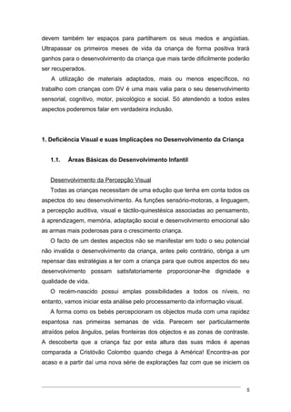 devem também ter espaços para partilharem os seus medos e angústias.
Ultrapassar os primeiros meses de vida da criança de forma positiva trará
ganhos para o desenvolvimento da criança que mais tarde dificilmente poderão
ser recuperados.
   A utilização de materiais adaptados, mais ou menos específicos, no
trabalho com crianças com DV é uma mais valia para o seu desenvolvimento
sensorial, cognitivo, motor, psicológico e social. Só atendendo a todos estes
aspectos poderemos falar em verdadeira inclusão.




1. Deficiência Visual e suas Implicações no Desenvolvimento da Criança


   1.1.   Áreas Básicas do Desenvolvimento Infantil


   Desenvolvimento da Percepção Visual
   Todas as crianças necessitam de uma edução que tenha em conta todos os
aspectos do seu desenvolvimento. As funções sensório-motoras, a linguagem,
a percepção auditiva, visual e táctilo-quinestésica associadas ao pensamento,
à aprendizagem, memória, adaptação social e desenvolvimento emocional são
as armas mais poderosas para o crescimento criança.
   O facto de um destes aspectos não se manifestar em todo o seu potencial
não invalida o desenvolvimento da criança, antes pelo contrário, obriga a um
repensar das estratégias a ter com a criança para que outros aspectos do seu
desenvolvimento possam satisfatoriamente proporcionar-lhe dignidade e
qualidade de vida.
   O recém-nascido possui amplas possibilidades a todos os níveis, no
entanto, vamos iniciar esta análise pelo processamento da informação visual.
   A forma como os bebés percepcionam os objectos muda com uma rapidez
espantosa nas primeiras semanas de vida. Parecem ser particularmente
atraídos pelos ângulos, pelas fronteiras dos objectos e as zonas de contraste.
A descoberta que a criança faz por esta altura das suas mãos é apenas
comparada a Cristóvão Colombo quando chega à América! Encontra-as por
acaso e a partir daí uma nova série de explorações faz com que se iniciem os



                                                                               5
 
