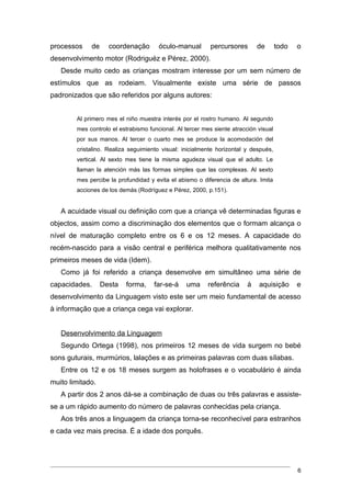 processos    de     coordenação        óculo-manual        percursores       de       todo   o
desenvolvimento motor (Rodriguéz e Pérez, 2000).
   Desde muito cedo as crianças mostram interesse por um sem número de
estímulos que as rodeiam. Visualmente existe uma série de passos
padronizados que são referidos por alguns autores:


        Al primero mes el niño muestra interés por el rostro humano. Al segundo
        mes controlo el estrabismo funcional. Al tercer mes siente atracción visual
        por sus manos. Al tercer o cuarto mes se produce la acomodación del
        cristalino. Realiza seguimiento visual: inicialmente horizontal y después,
        vertical. Al sexto mes tiene la misma agudeza visual que el adulto. Le
        llaman la atención más las formas simples que las complexas. Al sexto
        mes percibe la profundidad y evita el abismo o diferencia de altura. Imita
        acciones de los demás (Rodríguez e Pérez, 2000, p.151).


   A acuidade visual ou definição com que a criança vê determinadas figuras e
objectos, assim como a discriminação dos elementos que o formam alcança o
nível de maturação completo entre os 6 e os 12 meses. A capacidade do
recém-nascido para a visão central e periférica melhora qualitativamente nos
primeiros meses de vida (Idem).
   Como já foi referido a criança desenvolve em simultâneo uma série de
capacidades.      Desta   forma,     far-se-á    uma      referência     à   aquisição       e
desenvolvimento da Linguagem visto este ser um meio fundamental de acesso
à informação que a criança cega vai explorar.


   Desenvolvimento da Linguagem
   Segundo Ortega (1998), nos primeiros 12 meses de vida surgem no bebé
sons guturais, murmúrios, lalações e as primeiras palavras com duas sílabas.
   Entre os 12 e os 18 meses surgem as holofrases e o vocabulário é ainda
muito limitado.
   A partir dos 2 anos dá-se a combinação de duas ou três palavras e assiste-
se a um rápido aumento do número de palavras conhecidas pela criança.
   Aos três anos a linguagem da criança torna-se reconhecível para estranhos
e cada vez mais precisa. É a idade dos porquês.




                                                                                             6
 