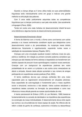 Quando a criança atinge os 4 anos utiliza todas as suas potencialidades
linguísticas tanto individualmente como em grupo e nota-se uma grande
melhoria na articulação das palavras.
   Com 5 anos estão praticamente adquiridas todas as competências
linguísticas que a crianças continuará a usar pela vida adulta. Usa socialmente
a linguagem (Paiva, 2006).
   Tendo em conta uma visão holística do desenvolvimento infantil far-se-á
uma referência a algumas teorias do desenvolvimento psicossocial.


   Desenvolvimento Emocional e Social
   A forma de lidarmos com o mundo, a forma como convivemos com outras
pessoas e os nossos sentimentos constituem aquilo que designamos como
desenvolvimento social e da personalidade. As mudanças nesse âmbito
afectam-nos fisicamente e cognitivamente, superando muitas vezes a
satisfação de necessidades básicas (Papalia, 2001).
   Crianças com uma vinculação saudável revelam melhores níveis de auto-
estima e resiliência. Em relação ao primeiro conceito podemos considerar que
crianças que são tratadas de forma calorosa e respeitadora se transformam em
adultos capazes de procurar novas aprendizagens e explorar novas aventuras.
Crianças   com   um    background    de   experiências   positivas    tem   maior
probabilidade de se verem a si próprias e aos outros como merecedoras de
afecto e amizade. Através desta atitude aumentam o seu número de amigos
participando em experiências sociais positivas (Post, 2003).
   O termo resiliência diz-nos que crianças confiantes têm uma maior
capacidade para se regenerarem emocionalmente em situações adversas.
Essa capacidade de auto-regulação é fundamental para o nosso equilíbrio
social e emocional, ensina-nos a não desistir. Vários autores estudaram a
importância destes conceitos na formação da personalidade e como isso
influencia a nossa atitude perante as nossas oportunidades de vida.
   A teoria psicossocial de Erikson (1976, cit. por Monteiro, 1998) baseia-se
fundamentalmente no conceito de identidade e na importância das experiências
na construção da nossa individualidade. O desenvolvimento dá-se entre aquilo
que somos e as circunstâncias do nosso espaço de acção. Na infância são de
referir a idade do ganho de confiança, autonomia e iniciativa ou desconfiança

                                                                                7
 