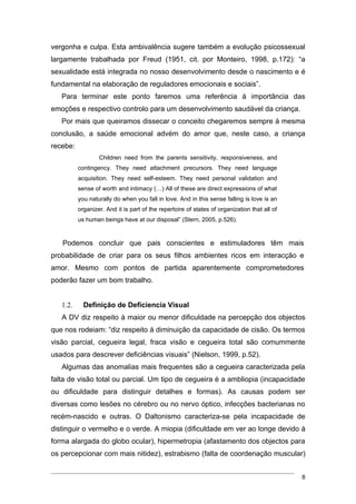 vergonha e culpa. Esta ambivalência sugere também a evolução psicossexual
largamente trabalhada por Freud (1951, cit. por Monteiro, 1998, p.172): “a
sexualidade está integrada no nosso desenvolvimento desde o nascimento e é
fundamental na elaboração de reguladores emocionais e sociais”.
   Para terminar este ponto faremos uma referência à importância das
emoções e respectivo controlo para um desenvolvimento saudável da criança.
   Por mais que queiramos dissecar o conceito chegaremos sempre à mesma
conclusão, a saúde emocional advém do amor que, neste caso, a criança
recebe:
                  Children need from the parents sensitivity, responsiveness, and
          contingency. They need attachment precursors. They need language
          acquisition. They need self-esteem. They need personal validation and
          sense of worth and intimacy (…) All of these are direct expressions of what
          you naturally do when you fall in love. And in this sense falling is love is an
          organizer. And it is part of the repertoire of states of organization that all of
          us human beings have at our disposal” (Stern, 2005, p.526).


   Podemos concluir que pais conscientes e estimuladores têm mais
probabilidade de criar para os seus filhos ambientes ricos em interacção e
amor. Mesmo com pontos de partida aparentemente comprometedores
poderão fazer um bom trabalho.


   1.2.     Definição de Deficiencia Visual
   A DV diz respeito à maior ou menor dificuldade na percepção dos objectos
que nos rodeiam: “diz respeito à diminuição da capacidade de cisão. Os termos
visão parcial, cegueira legal, fraca visão e cegueira total são comummente
usados para descrever deficiências visuais” (Nielson, 1999, p.52).
   Algumas das anomalias mais frequentes são a cegueira caracterizada pela
falta de visão total ou parcial. Um tipo de cegueira é a ambliopia (incapacidade
ou dificuldade para distinguir detalhes e formas). As causas podem ser
diversas como lesões no cérebro ou no nervo óptico, infecções bacterianas no
recém-nascido e outras. O Daltonismo caracteriza-se pela incapacidade de
distinguir o vermelho e o verde. A miopia (dificuldade em ver ao longe devido à
forma alargada do globo ocular), hipermetropia (afastamento dos objectos para
os percepcionar com mais nitidez), estrabismo (falta de coordenação muscular)


                                                                                              8
 