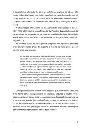 e astigmatismo (alteração devido a um defeito na curvatura da córnea) são
outras disfunções visuais que podem manifestar-se muito levemente (uso de
óculos graduados), ou obrigar a uma série de adaptações materiais (lupas,
computadores específicos, materiais com relevos, etc.) (Rodriguéz e Pérez,
2000).
   A Classificação Internacional de Funcionalidade, Incapacidade e Saúde,
(CIF, 2003, p.53) inclui na sua definição de DV: “funções da acuidade visual, do
campo visual, da percepção da luz e cor, da qualidade da visão, da acuidade
visual, visão monocular e binocular, qualidade da imagem visual, escotoma,
cegueira (…)”.
   Ao contrário do que se possa pensar a cegueira não equivale a escuridão
total. Existem muitos graus de cegueira e mesmo os mais graves podem
permitir ainda alguma visão:


         Um indivíduo que apresente visão parcial perdeu grande parte da sua
         capacidade visual. Por isso terá só a percepção de luminosidade ou de
         grandes formas. A sua acuidade visual central varia entre 20/70 e 20/2000
         no olho que se encontra em melhores condições, se sujeito a correcção
         (…) Um indivíduo que seja legalmente cego tem uma acuidade visual
         central de 20/200 ou menor, com correcção no olho em melhores
         condições, sendo o campo de visão nunca superior a 20 graus.
         O termo visão fraca designa normalmente uma deficiência visual severa,
         não estando esta, porém, circunscrita à capacidade de ver à distância.
         Este termo aplica-se também a todos aqueles que tem dificuldade em ler
         jornais ou qualquer outro material escrito, mesmo com correcção (Nielson,
         1999, p. 52).


   Como podemos inferir, existem vários aspectos que interferem na visão, isto
é na forma como percepcionamos os objectos. Segundo a DGEB (1975)
podemos distinguir alguns factores, nomeadamente, factores físicos como a luz
e os estímulos visuais, factores fisiológicos como o corpo humano e o globo
ocular, factores bio-químicos que estão relacionados com a transformação do
estímulo visual em percepção visual e, finalmente factores psicológicos
particularmente importantes no âmbito deste relatório:




                                                                                     9
 