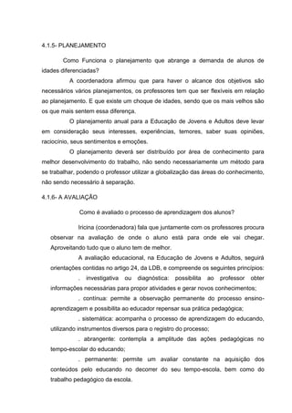4.1.5- PLANEJAMENTO
Como Funciona o planejamento que abrange a demanda de alunos de
idades diferenciadas?
A coordenadora afirmou que para haver o alcance dos objetivos são
necessários vários planejamentos, os professores tem que ser flexíveis em relação
ao planejamento. E que existe um choque de idades, sendo que os mais velhos são
os que mais sentem essa diferença.
O planejamento anual para a Educação de Jovens e Adultos deve levar
em consideração seus interesses, experiências, temores, saber suas opiniões,
raciocínio, seus sentimentos e emoções.
O planejamento deverá ser distribuído por área de conhecimento para
melhor desenvolvimento do trabalho, não sendo necessariamente um método para
se trabalhar, podendo o professor utilizar a globalização das áreas do conhecimento,
não sendo necessário à separação.
4.1.6- A AVALIAÇÃO
Como é avaliado o processo de aprendizagem dos alunos?
Iricina (coordenadora) fala que juntamente com os professores procura
observar na avaliação de onde o aluno está para onde ele vai chegar.
Aproveitando tudo que o aluno tem de melhor.
A avaliação educacional, na Educação de Jovens e Adultos, seguirá
orientações contidas no artigo 24, da LDB, e compreende os seguintes princípios:
. investigativa ou diagnóstica: possibilita ao professor obter
informações necessárias para propor atividades e gerar novos conhecimentos;
. contínua: permite a observação permanente do processo ensino-
aprendizagem e possibilita ao educador repensar sua prática pedagógica;
. sistemática: acompanha o processo de aprendizagem do educando,
utilizando instrumentos diversos para o registro do processo;
. abrangente: contempla a amplitude das ações pedagógicas no
tempo-escolar do educando;
. permanente: permite um avaliar constante na aquisição dos
conteúdos pelo educando no decorrer do seu tempo-escola, bem como do
trabalho pedagógico da escola.
 