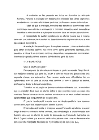 A avaliação se faz presente em todos os domínios da atividade
humana. Portanto a avaliação tem despertado o interesse dos vários segmentos
envolvidos no processo educacional: gestores, professores, alunos entre outros.
Sabe-se que a avaliação, nunca foi tão discutida e questionada como
mecanismo que orienta e acompanha o processo educativo geral tornando-se
inevitável a reflexão sobre a ação que o educador deve ter frente o ato avaliativo.
A necessidade de avaliar corretamente os alunos mostra que a mesma
deve ser um processo para auxiliar no desenvolvimento cognitivo do aluno e não
apenas para classifica-lo.
A avaliação da aprendizagem é complexa e requer colaboração de meios
para obter resultados positivo, não deve servir, como geralmente acontece, para
penalizar a vítima, é um processo contínuo, sistemático, compreensivo, comparativo,
informativo e global, permite avaliar o conhecimento geral do aluno.
4.1.7- BENEFICIOS
Oque é a EJA para você?
Esta pergunta foi feita diretamente para o gestor da escola Diego Barral,
que responde dizendo que para ele, a EJA é como se fosse uma porta dando uma
segunda chance aos educandos. Que mesmo tendo suas dificuldades há um
aprendizado não só para os alunos mas também a todo o pessoal da escola,
professores, diretor e demais funcionários.
Trabalhar na educação de jovens e adultos é diferente pois, a verdade é
que o avaliador deve ouvir os alunos sobre o seu exercício sobre as notas dos
mesmos. Dessa forma os alunos acabam armazenando os seus conhecimentos e
aprendizados que conquistaram ao longo do ano.
O grande desafio está em criar uma escola de qualidade para jovens e
adultos em função das especificidades desses sujeitos.
Encerrada a entrevista, o professor Magno Fernando agradeceu o senhor
Diego Barral e a senhora Iricina Meireles, pela colaboração e disponibilidade que
tiveram para com os alunos do curso de pedagogia da Faculdade Evangélica do
Piauí. O gestor disse que a escola está à disposição e mais uma vez lamentou não
ser possível à realização do projeto de motivação para os alunos da EJA.
 