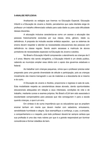 5-ANALISE REFLEXIVA
Analisando os estágios que tivemos na Educação Especial, Educação
Infantil e a Educação de Jovens e Adulto, percebemos que cada clientela exige do
professor um trabalho diferenciado voltado para cada idade ou para cada dificuldade
desses discentes.
A educação inclusiva caracteriza-se como um acesso a educação das
pessoas historicamente excluídas por sua classe, etnia, gênero, idade ou
deficiência. A proposta da inclusão escolar enfatiza aspectos , que os sistemas de
ensino devem respeitar e atender as necessidades educacionais das pessoas com
deficiência na classe regular. Sendo assim escassas a matricula de alunos
portadores de necessidades especiais na Educação de Jovens e adultos.
No Brasil a Educação Infantil compreende o atendimento as crianças de 0
a 5 anos. Mesmo não sendo obrigatória, a Educação Infantil é um direito publico,
cabendo ao município ampliar essa oferta com o apoio dos governos estaduais e
federal.
Ao trabalhar com crianças pequenas, vimos que o professor precisa estar
preparado para uma grande diversidade de atitude e participação, pois as crianças
inicialmente vão mesmo transgredir o uso de materiais e a descoberta de si mesmo
e do outro.
A Educação de Jovens e Adultos, proporciona o regresso à sala de aula.
Esta modalidade respeita as características desse alunado, dando oportunidades
educacionais adequadas em relação a seus interesses, condições de vida e de
trabalho, mediante cursos e exames próprios. No Brasil a EJA tem sido associada à
escolaridade compensatória para pessoas que não conseguiram ir para a escola
quando crianças, o que é um erro.
Em síntese é de suma importância que os educadores que se propõem
ensinar tenham em mente que devem mediar com sabedoria, entusiasmo,
sensibilidade humildade e alegria. Que exemplifique a confiança, a paz, a amizade,
o companheirismo e o respeito, pois todo professor deverá ter sempre certeza que
sua profissão é uma das mais nobres por que é a grande responsável por iluminar
consciências e formar cidadãos de bem.
 