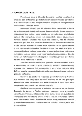 6- CONSIDERAÇÕES FINAIS
Pesquisando sobre a Educação de Jovens e Adultos e analisando a
entrevista com profissionais que trabalham com essa modalidade, percebemos
que a essência da EJA está na oportunidade de reingresso à educação escolar,
visando melhor condições de vida.
Analisamos também que ser educador dessa modalidade, acaba se
tornando um grande desafio, pois apesar da especialização desses educadores
nessa categoria de ensino, é válido ressaltar que em muitos casos a metodologia
aplicada não é compatível, com as reais necessidades desses educandos, os
recursos didáticos utilizados nas aulas são escassos, não há materiais
específicos para eles e os conteúdos trabalhados não são contextualizados de
acordo com sua realidade dificultando assim a formação de um sujeito reflexível,
crítico, participativo e autônomo. Fazendo com que caia sobre o professor a
responsabilidade de melhorar suas aulas, tornando-as interativas, dinâmicas e
motivadoras para que o aluno possa vencer as dificuldades pessoais do dia a dia
rumo a um melhor desenvolvimento cognitivo, buscando suprir suas expectativas
no ramo dessa modalidade de ensino.
Sabe-se que educar é muito mais que reunir pessoas numa sala de aula
e transmitir-lhes um conteúdo pronto. E papel do professor, principalmente do
professor que trabalha na EJA, compreender o aluno e sua realidade diária.
Enfim, é acreditar nas possibilidades do ser humano, buscando seu crescimento
pessoal e profissional.
Na cidade de Carutapera percebe-se que um bom número de alunos
que vieram da EJA e hoje estão no ensino médio ou até em uma graduação.
Pessoas que foram beneficiadas com essa modalidade e dessa forma estão
recuperando o tempo perdido ou até mesmo negado.
Conclui-se que preciso que a sociedade compreenda que os aluno da
Educação de Jovens e Adultos vivenciam problemas como preconceito,
vergonha, discriminação, críticas dentre tantos outros. E que tais questões são
vivenciadas tanto no cotidiano familiar como na vida em comunidade. Portanto
todos tanto a família como a escola devem motivar essas pessoas com palavras
positivas incentivando assim o aluno a continuar buscando a realização de seus
sonhos e ideias.
 