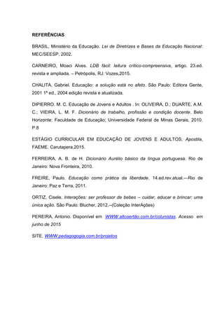 REFERÊNCIAS
BRASIL, Ministério da Educação. Lei de Diretrizes e Bases da Educação Nacional:
MEC/SEESP, 2002.
CARNEIRO, Moaci Alves. LDB fácil: leitura crítico-compreensiva, artigo. 23.ed.
revista e ampliada. – Petrópolis, RJ: Vozes,2015.
CHALITA, Gabriel. Educação: a solução está no afeto. São Paulo: Editora Gente,
2001 1ª ed., 2004 edição revista e atualizada.
DIPIERRO. M. C. Educação de Jovens e Adultos . In: OLIVEIRA, D.; DUARTE, A.M.
C.; VIEIRA, L. M. F. Dicionário de trabalho, profissão e condição docente. Belo
Horizonte: Faculdade de Educação; Universidade Federal de Minas Gerais, 2010.
P.8
ESTÁGIO CURRICULAR EM EDUCAÇÃO DE JOVENS E ADULTOS, Apostila,
FAEME. Carutapera,2015.
FERREIRA, A. B. de H. Dicionário Aurélio básico da língua portuguesa. Rio de
Janeiro: Nova Fronteira, 2010.
FREIRE, Paulo. Educação como prática da liberdade. 14.ed.rev.atual.—Rio de
Janeiro: Paz e Terra, 2011.
ORTIZ, Cisele. Interações: ser professor de bebes – cuidar, educar e brincar: uma
única ação. São Paulo: Blucher, 2012,--(Coleção InterAções)
PEREIRA, Antonio. Disponível em WWW.altosertão.com.br/colunistas. Acesso em
junho de 2015
SITE. WWW.pedagogogia.com.br/projetos
 