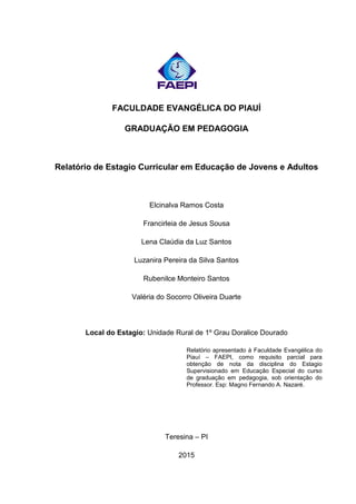 FACULDADE EVANGÉLICA DO PIAUÍ
GRADUAÇÃO EM PEDAGOGIA
Relatório de Estagio Curricular em Educação de Jovens e Adultos
Elcinalva Ramos Costa
Francirleia de Jesus Sousa
Lena Claúdia da Luz Santos
Luzanira Pereira da Silva Santos
Rubenilce Monteiro Santos
Valéria do Socorro Oliveira Duarte
Local do Estagio: Unidade Rural de 1º Grau Doralice Dourado
Relatório apresentado à Faculdade Evangélica do
Piauí – FAEPI, como requisito parcial para
obtenção de nota da disciplina do Estagio
Supervisionado em Educação Especial do curso
de graduação em pedagogia, sob orientação do
Professor. Esp: Magno Fernando A. Nazaré.
Teresina – PI
2015
 