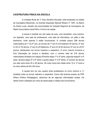 2-ESTRUTURA FÍSICA DA ESCOLA
A Unidade Rural de 1º Grau Doralice Dourado, está localizada na cidade
de Carutapera Maranhão, na Avenida Deputado Manoel Ribeiro nº 1007, no Bairro
de Santa Luzia, situada nas proximidades do Hospital Regional de Carutapera, da
Rádio Comunitária Litoral FM e o Fórum da cidade.
A escola é dividida em oito salas de aula, uma secretária, uma cozinha,
um depósito, uma sala de professores, uma sala de informática, um pátio e três
banheiros, onde apenas 2 estão funcionando. A unidade possui 288 alunos
matriculados de 1º ao 5º ano, as turmas de 1º ano A e B totalizam 44 alunos, 2º ano
A, B e C 76 alunos, 3º ano A e B 56alunos, 4º ano A e B 55 alunos e 5º ano A e B 57
alunos, distribuídos nos turnos matutino e vespertino. O turno noturno funciona a
EJA (Educação de Jovens e Adultos), com o número total de 216 alunos
matriculados divididos em etapas (Primeira etapa 1ª e 2ª série, segunda etapa3ª e 4ª
série, terceira etapa 5ª e 6ª série e quarta etapa 7ª e 8ª série). O número de alunos
por sala varia entre 30 a 38 alunos. Os mais novos tem idade entre 15 a 17 anos e
os mais velhos de 50 a 60 anos.
A escola tem em seu quadro doze professores no turno noturno e 11
divididos entre os turnos matutino e vespertino. Como não tivemos acesso ao PPP
(Plano Político Pedagógico), deixamos de ter algumas informações exatas. Os
dados foram coletados por meio de observação e relatos dos funcionários.
 