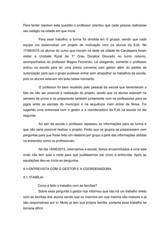 Para tentar resolver esta questão o professor orientou que cada pessoa realizasse
seu estágio na cidade em que mora.
Para esse trabalho, a turma foi dividida em 8 grupos, sendo que cada
equipe iria desenvolver um projeto de motivação com os alunos da EJA. No
17/06/2015 os alunos do curso que moram na sede da cidade de Carutapera foram
visitar a Unidade Rural de 1º Grau Doralice Dourado no turno noturno,
acompanhados do professor Magno Fernando. Lá chegando, somente o professor
entrou na escola para ter uma prévia conversa com gestor além do pedido de
autorização para que o grupo pudesse entrar sem atrapalhar os trabalhos da escola,
pois os alunos estavam em aula nesse momento.
O professor foi bem recebido pelo pessoal da escola que lamentaram o
fato de não ser possível à realização do projeto, sendo que os alunos estavam na
semana de prova e se preparando também juntamente com os professores para os
jogos entre as escolas do município e na sequência iriam entrar de férias. Foi
sugerido uma entrevista com o gestor e a coordenadora da EJA na escola no dia
seguinte.
Ao sair da escola o professor repassou as informações para as turma e
que não seria possível realizar o projeto. Pediu que os grupos se preparassem com
perguntas para que fosse feito um relatório por grupo a parti das informações obtidas
na entrevista como os profissionais.
No dia 18/06/2015, retornamos a escola, fomos encaminhados a uma sala
onde não tem aula a noite para que pudéssemos dar início à entrevista. Após as
saudações deu-se início as perguntas.
4.1-ENTREVISTA COM O GESTOR E A COORDENADORA
4.1.1FAMÍLIA
Como é feito o trabalho com as famílias?
Sobre essa pergunta o gestor nos informou que não há um trabalho direto
com as famílias dos alunos sendo que os mesmos em sua maioria são maiores e já
são responsáveis por si. Muito já tem sua própria família, portanto esse trabalho se
tornaria difícil.
 