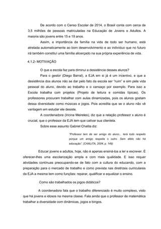 De acordo com o Censo Escolar de 2014, o Brasil conta com cerca de
3,5 milhões de pessoas matriculadas na Educação de Jovens e Adultos. A
maioria são jovens entre 15 e 19 anos.
Assim, a importância da família na vida de todo ser humano, está
atrelada automaticamente ao bom desenvolvimento e ao indivíduo que no futuro
irá também constituí uma família alicerçado na sua própria experiência de vida.
4.1.2- MOTIVAÇÃO
O que a escola faz para diminui a desistência desses alunos?
Para o gestor (Diego Barral), a EJA em si já é um incentivo, e que a
desistência dos alunos não se dar pelo fato da escola ser “ruim” e sim pela vida
pessoal do aluno, devido ao trabalho e o cansaço por exemplo. Para isso a
Escola trabalha com projetos (Projeto de leitura e comidas típicas). Os
professores procuram trabalhar com aulas dinamizadas, pois os alunos gostam
dessa diversidade como músicas e jogos. Pois acredita que se o aluno não vê
vantagem em estudar ele desiste.
A coordenadora (Iricina Meireles), diz que a relação professor x aluno é
crucial, que o professor da EJA tem que cativar sua clientela.
Sobre esse assunto Gabriel Chalita diz:
“Professor tem de ser amigo do aluno... terá todo respeito
porque um amigo respeita o outro. Sem afeto não há
educação”. (CHALITA, 2004, p. 149)
Educar jovens e adultos, hoje, não é apenas ensiná-los a ler e escrever. É
oferecer-lhes uma escolarização ampla e com mais qualidade. E isso requer
atividades contínuas preocupando-se de fato com a cultura do educando, com a
preparação para o mercado de trabalho e como prevista nas diretrizes curriculares
da EJA a mesma tem como funções: reparar, qualificar e equalizar o ensino.
Como são trabalhados os jogos didáticos?
A coordenadora fala que o trabalho diferenciado é muito complexo, visto
que há jovens e idosos na mesma classe. Fala ainda que o professor de matemática
trabalhar a diversidade com dinâmicas, jogos e bingos.
 