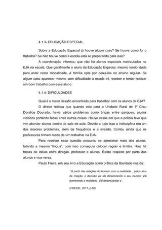 4.1.3- EDUCAÇÃO ESPECIAL
Sobre a Educação Especial já houve algum caso? Se houve como foi o
trabalho? Se não houve como a escola está se preparando para isso?
A coordenação informou que não há alunos especiais matriculados na
EJA na escola. Que geralmente o aluno da Educação Especial, mesmo tendo idade
para estar nesta modalidade, à família opta por deixa-los no ensino regular. Se
algum caso aparecer mesmo com dificuldade à escola irá receber e tentar realizar
um bom trabalho com esse aluno.
4.1.4- DIFICULDADES
Qual é o maior desafio encontrado para trabalhar com os alunos da EJA?
O diretor relatou que quando veio para a Unidade Rural de 1º Grau
Doralice Dourado, havia vários problemas como brigas entre gangues, alunos
viciados portando facas entre outras coisas. Houve casos em que a polícia teve que
vim abordar alunos dentro da sala de aula. Devido a tudo isso a indisciplina era um
dos maiores problemas, além da frequência e a evasão. Contou ainda que os
professores tinham medo de vim trabalhar na EJA.
Para resolver essa questão procurou se aproximar mais dos alunos,
falando a mesma “língua”, com isso conseguiu colocar regras e limites. Hoje há
trocas de ideias entre direção, professor e alunos. Existe respeito por parte dos
alunos e vice versa.
Paulo Freire, em seu livro a Educação como prática da liberdade nos diz:
“A partir das relações do homem com a realidade... pelos atos
de criação, e decisão vai ele dinamizando o seu mundo. Vai
dominando a realidade. Vai dinamizando-a”.
(FREIRE, 2011, p.60)
 